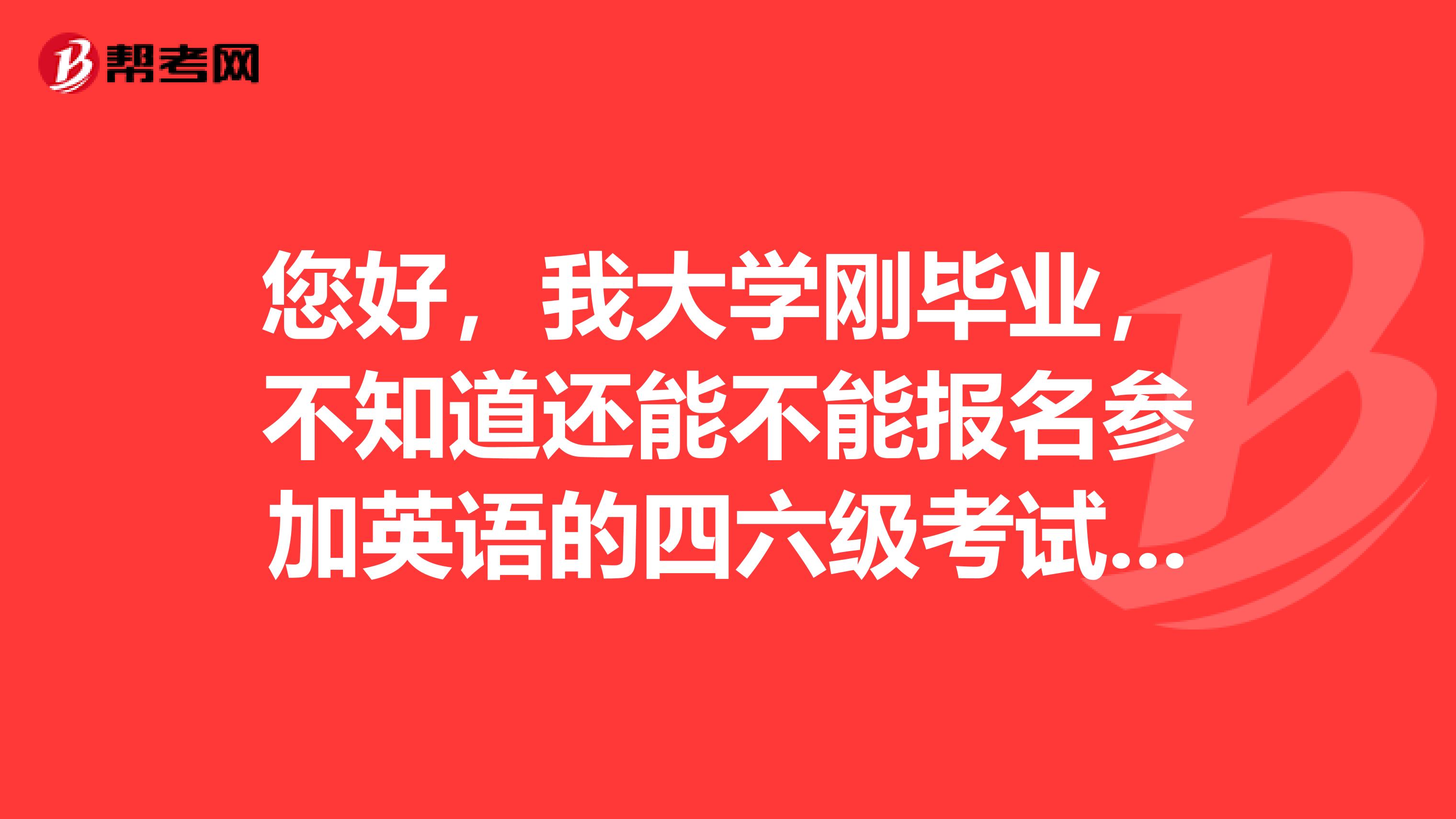您好,我大学刚毕业,不知道还能不能报名参加英语的四六级考试,如果能的话怎么样报考呢具体的方式是什