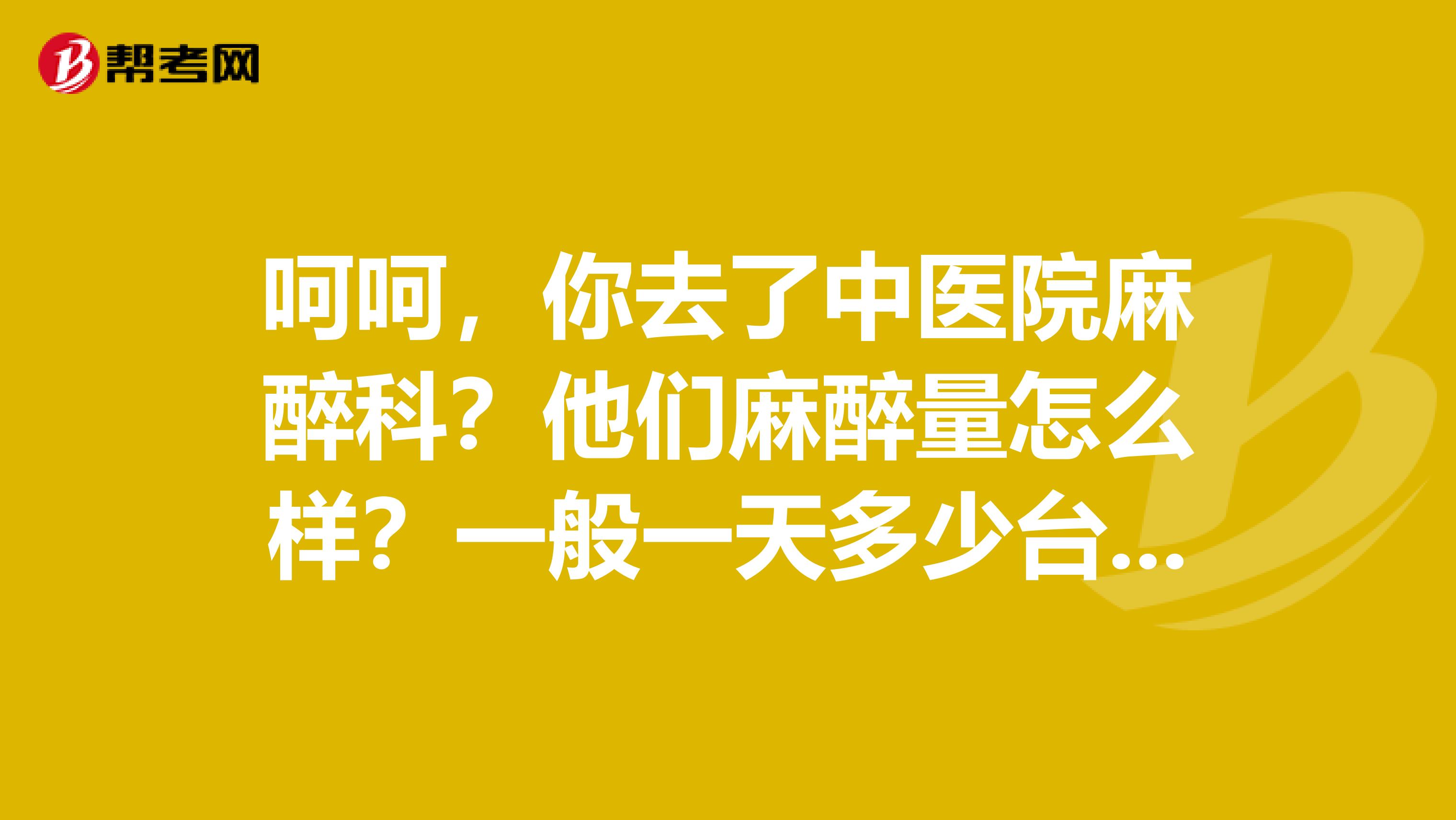 呵呵,你去了中医院麻醉科?他们麻醉量怎么样?一般一天多少台?都是什么手术?
