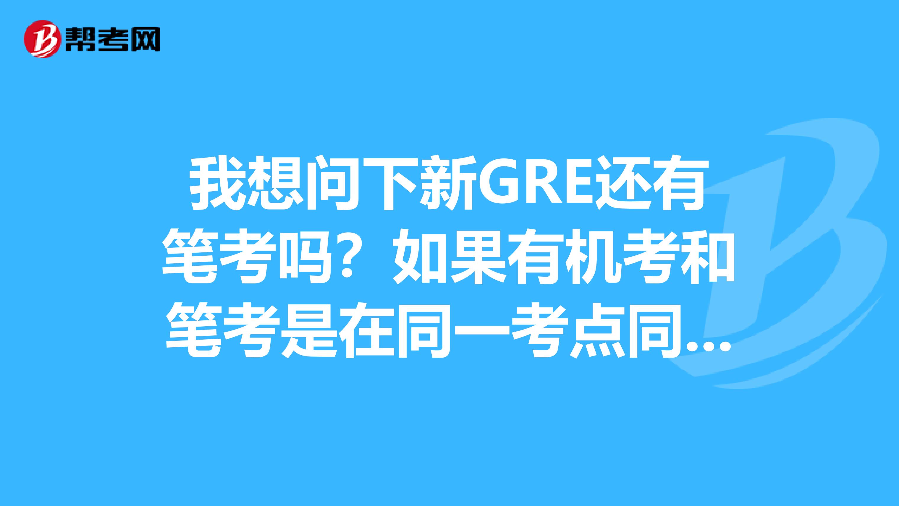 我想问下新GRE还有笔考吗？如果有机考和笔考是在同一考点同一天考完吗？如果没有，机考一天能考完吗？