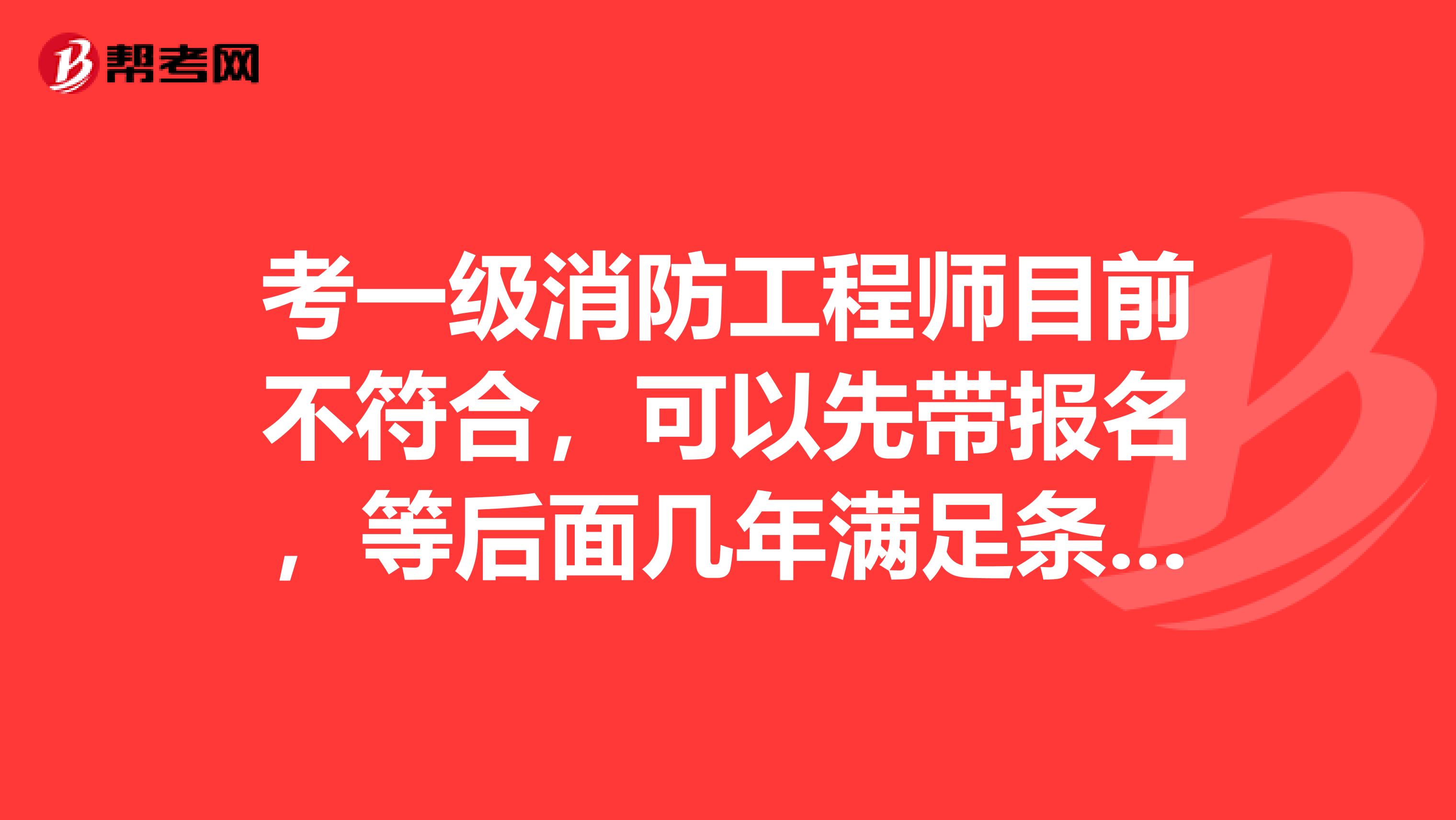 考一級消防工程師目前不符合，可以先帶報名，等后面幾年滿足條件了再去注冊行嗎