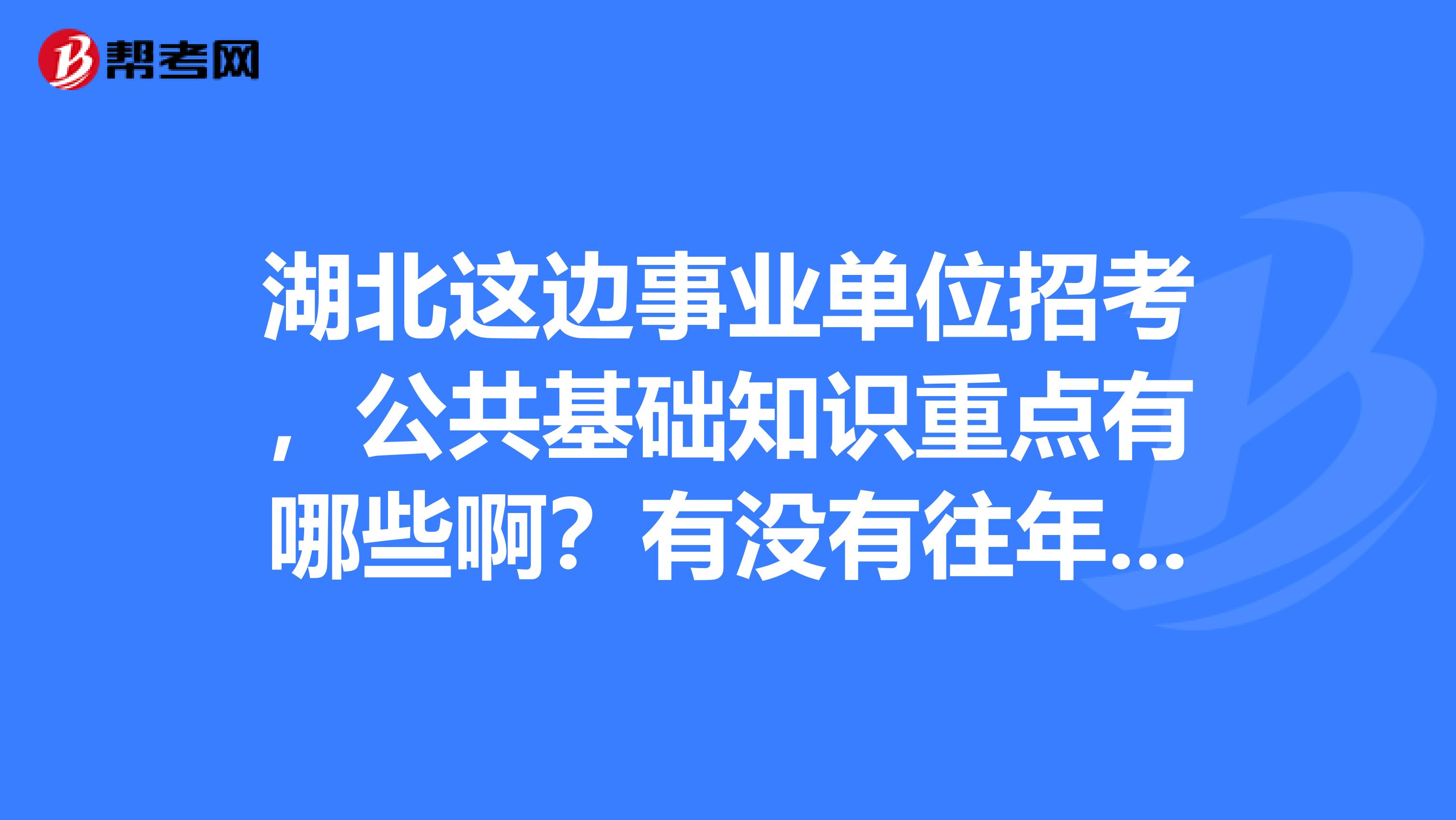 湖北这边事业单位招考，公共基础知识重点有哪些啊？有没有往年的真题及答案，谢谢