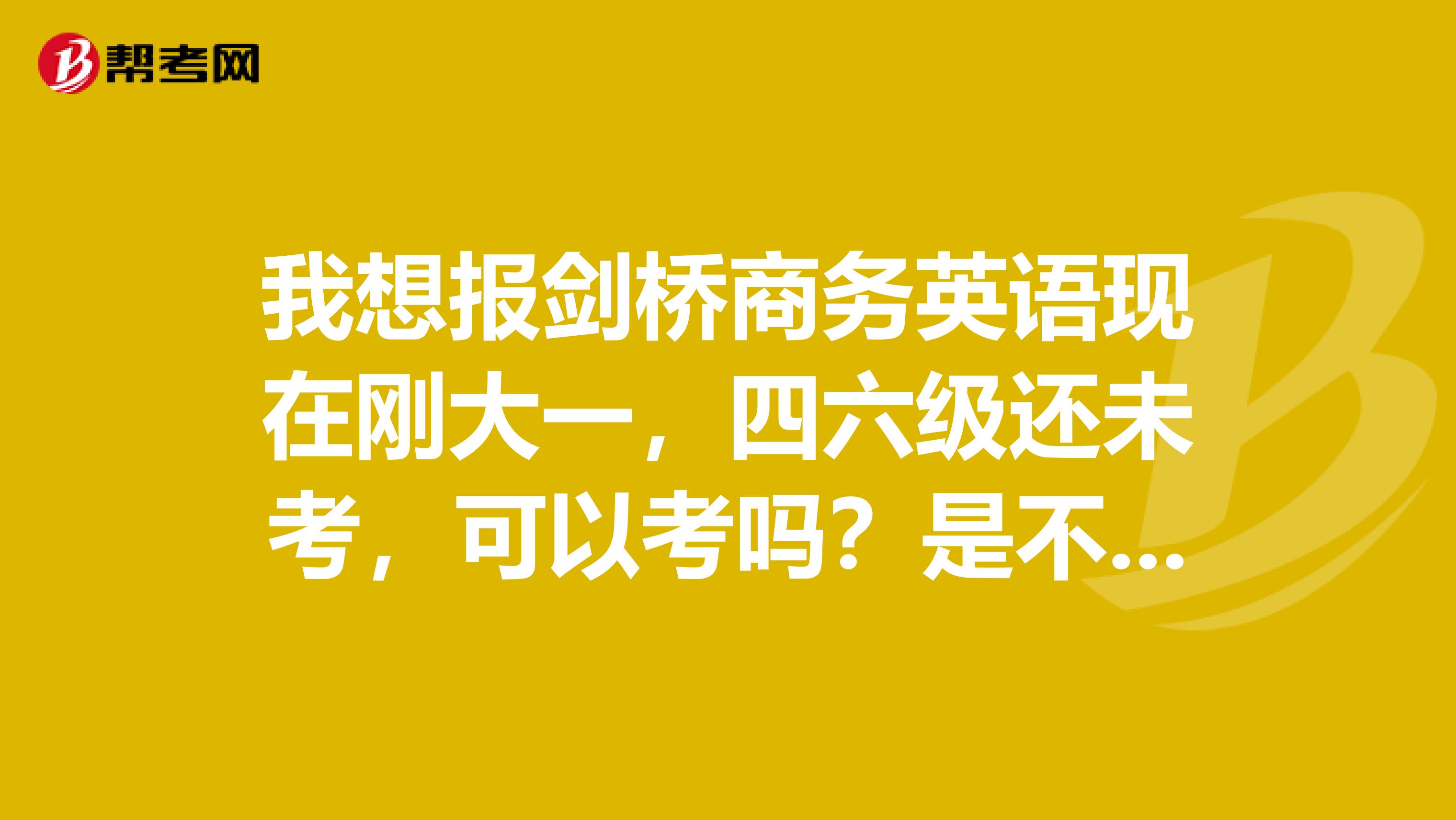 我想报剑桥商务英语现在刚大一，四六级还未考，可以考吗？是不是最好六级过了再考