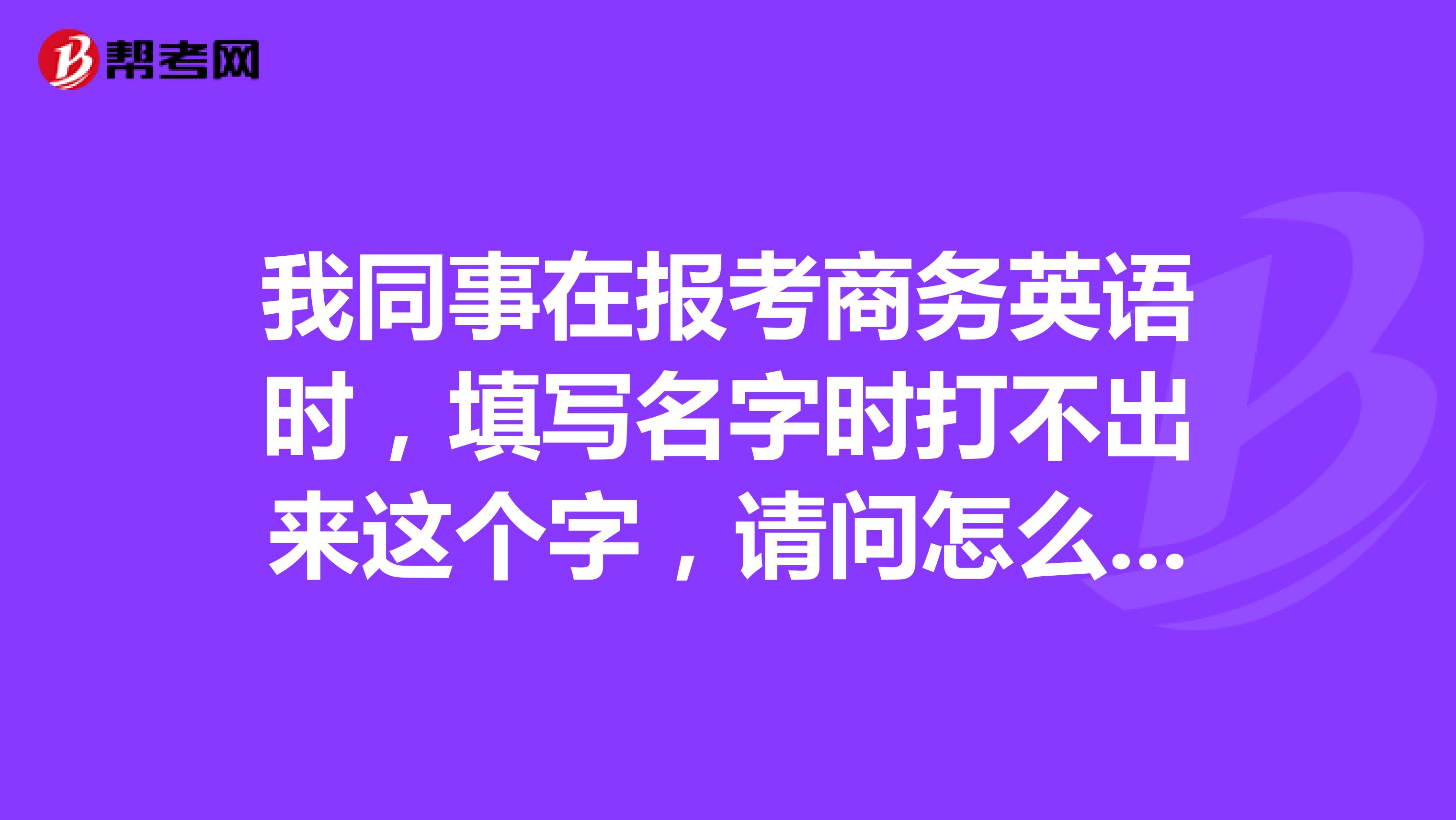 我同事在报考商务英语时,填写名字时打不出来这个字,请问怎么办?