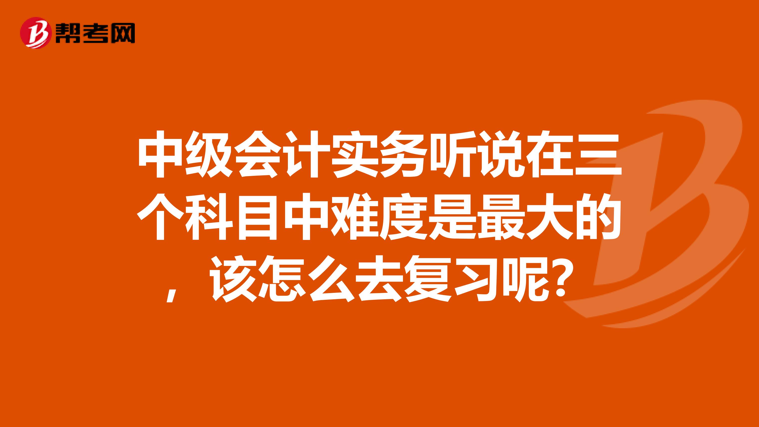 中级会计实务听说在三个科目中难度是最大的,该怎么去复习呢?