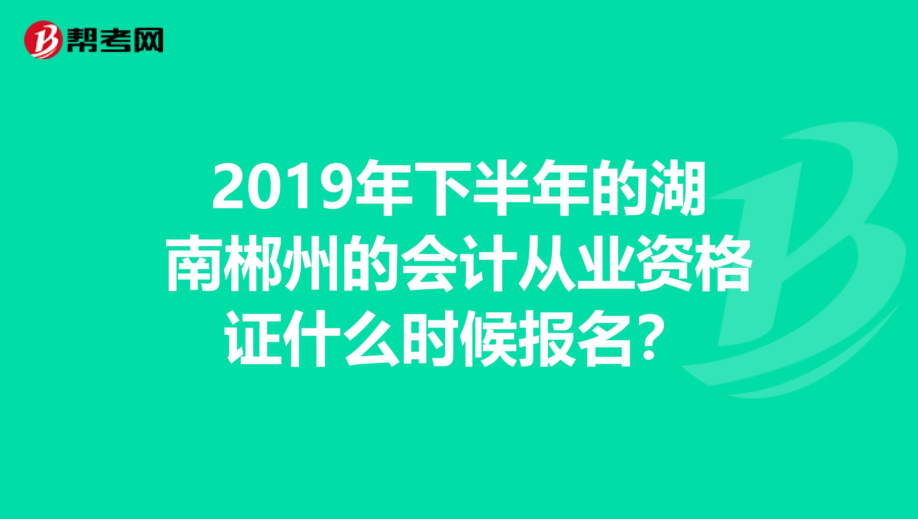 2019年下半年的湖南郴州的会计从业资格证什么时候报名?