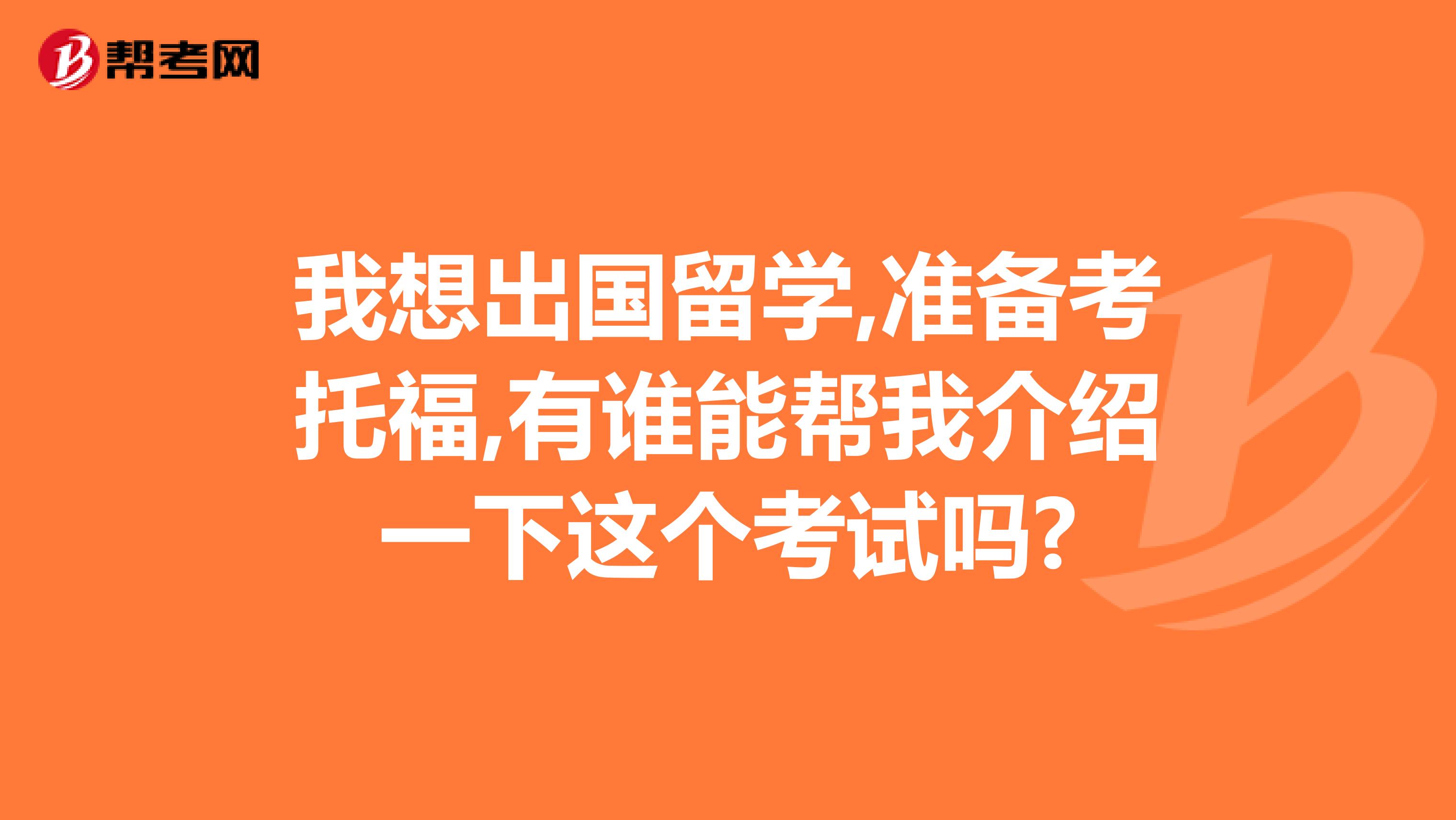 我想出国留学,准备考托福,有谁能帮我介绍一下这个考试吗?