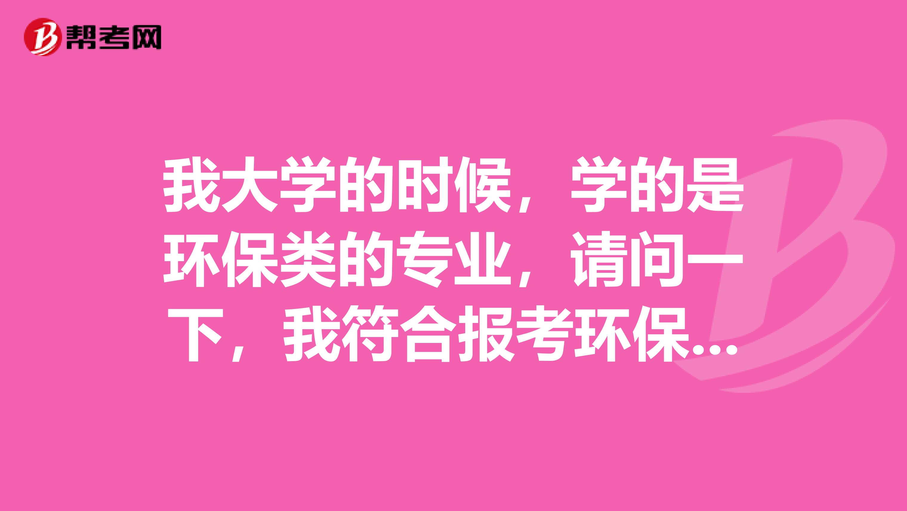 我大学的时候，学的是环保类的专业，请问一下，我符合报考环保工程师的条件吗？