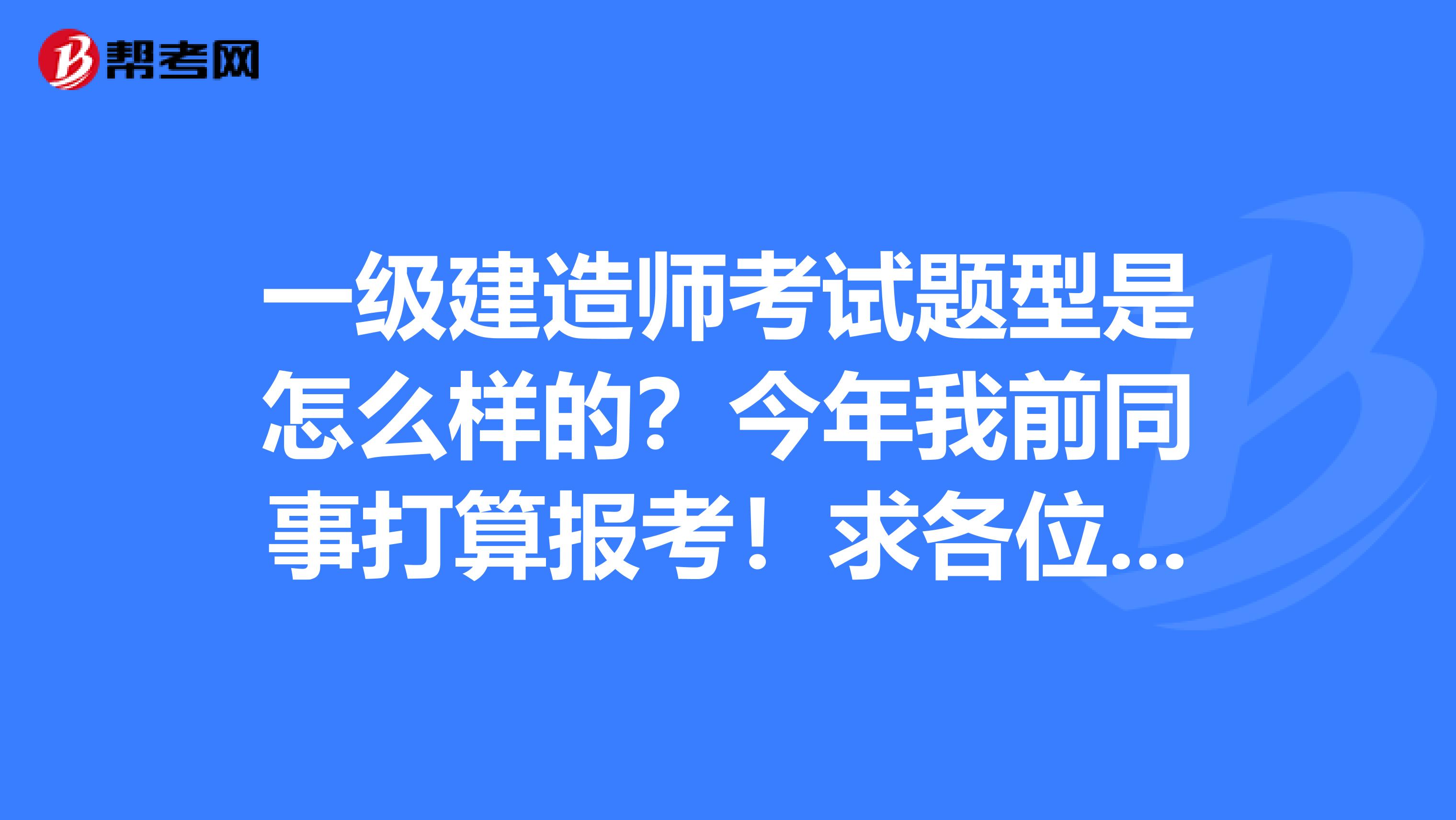 一级建造师考试题型是怎么样的？今年我前同事打算报考！求各位大神解答