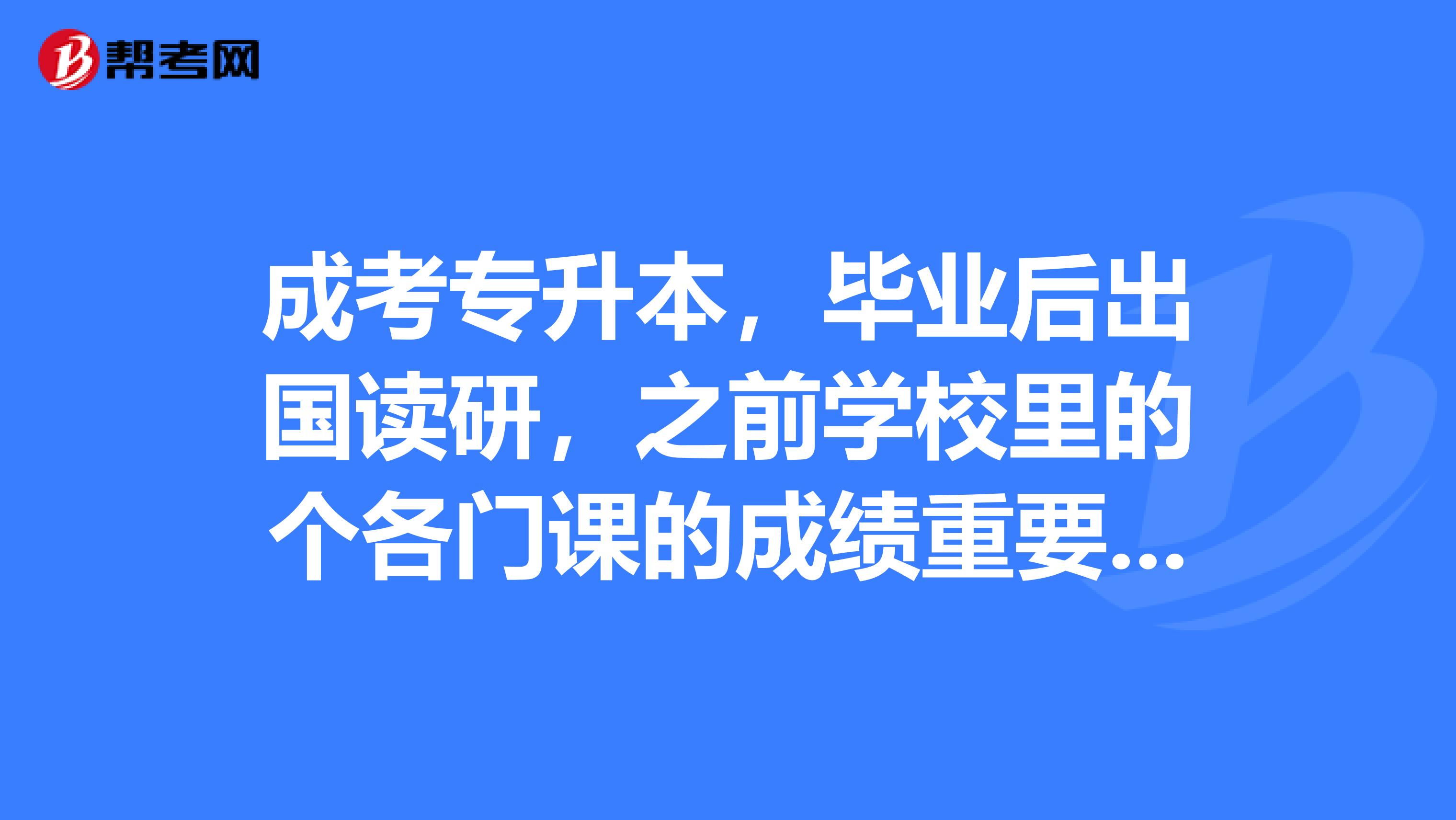成考专升本,毕业后出国读研,之前学校里的个各门课的成绩重要吗,雅思,托福成绩呢