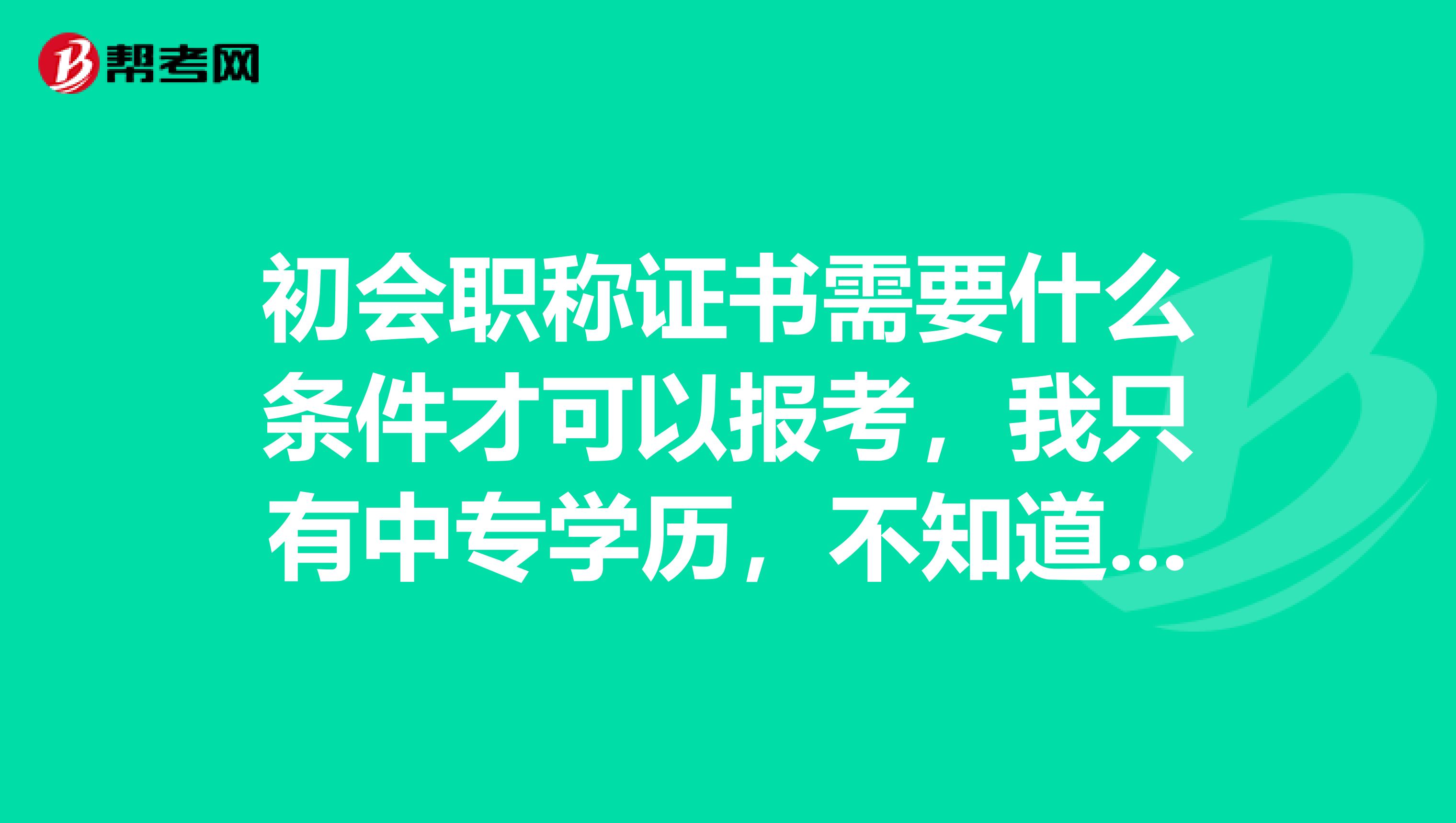 初会职称证书需要什么条件才可以报考，我只有中专学历，不知道行不行？ 