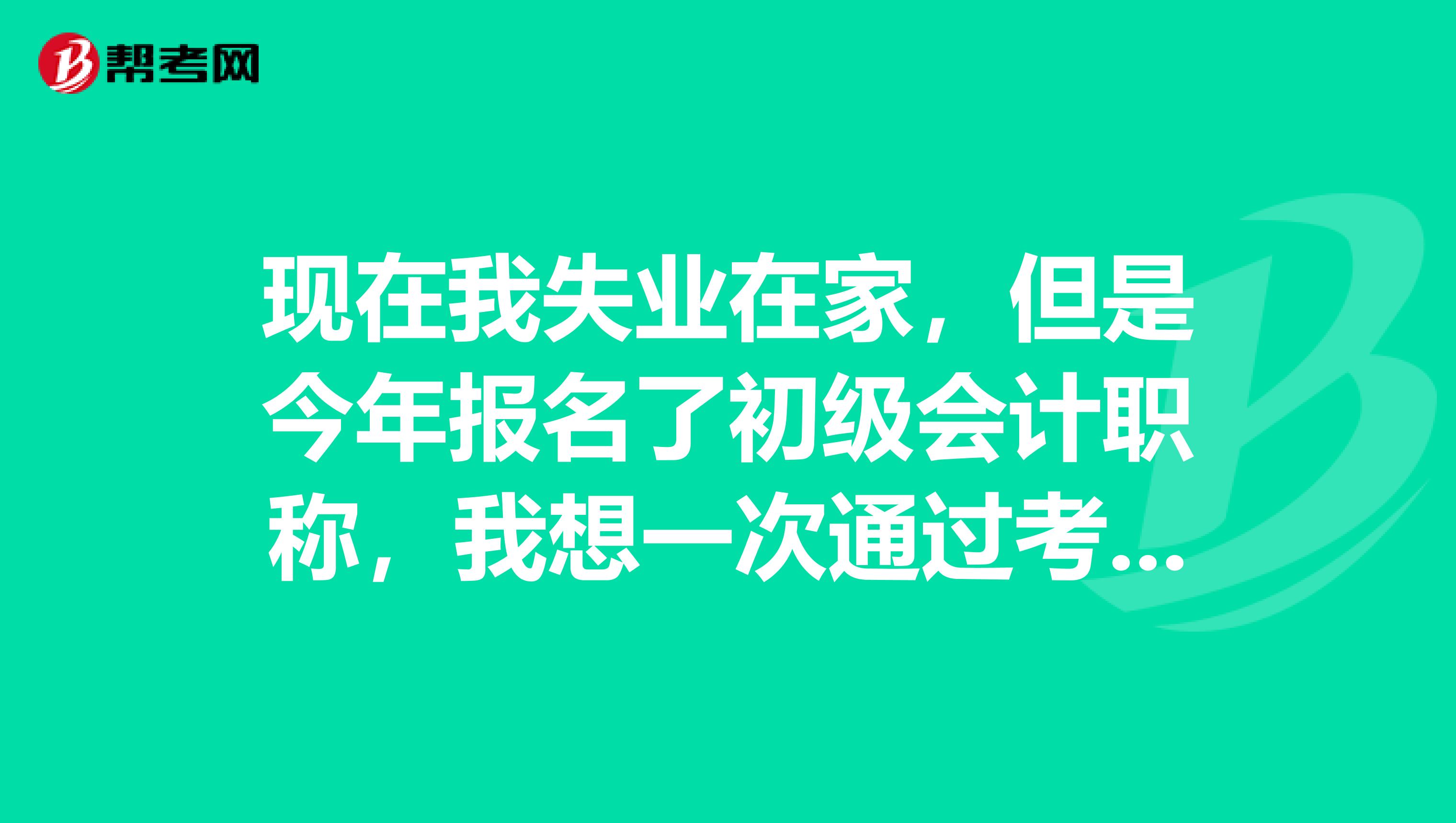 现在我失业在家，但是今年报名了初级会计职称，我想一次通过考试好找工作，不知道怎么学容易通过？