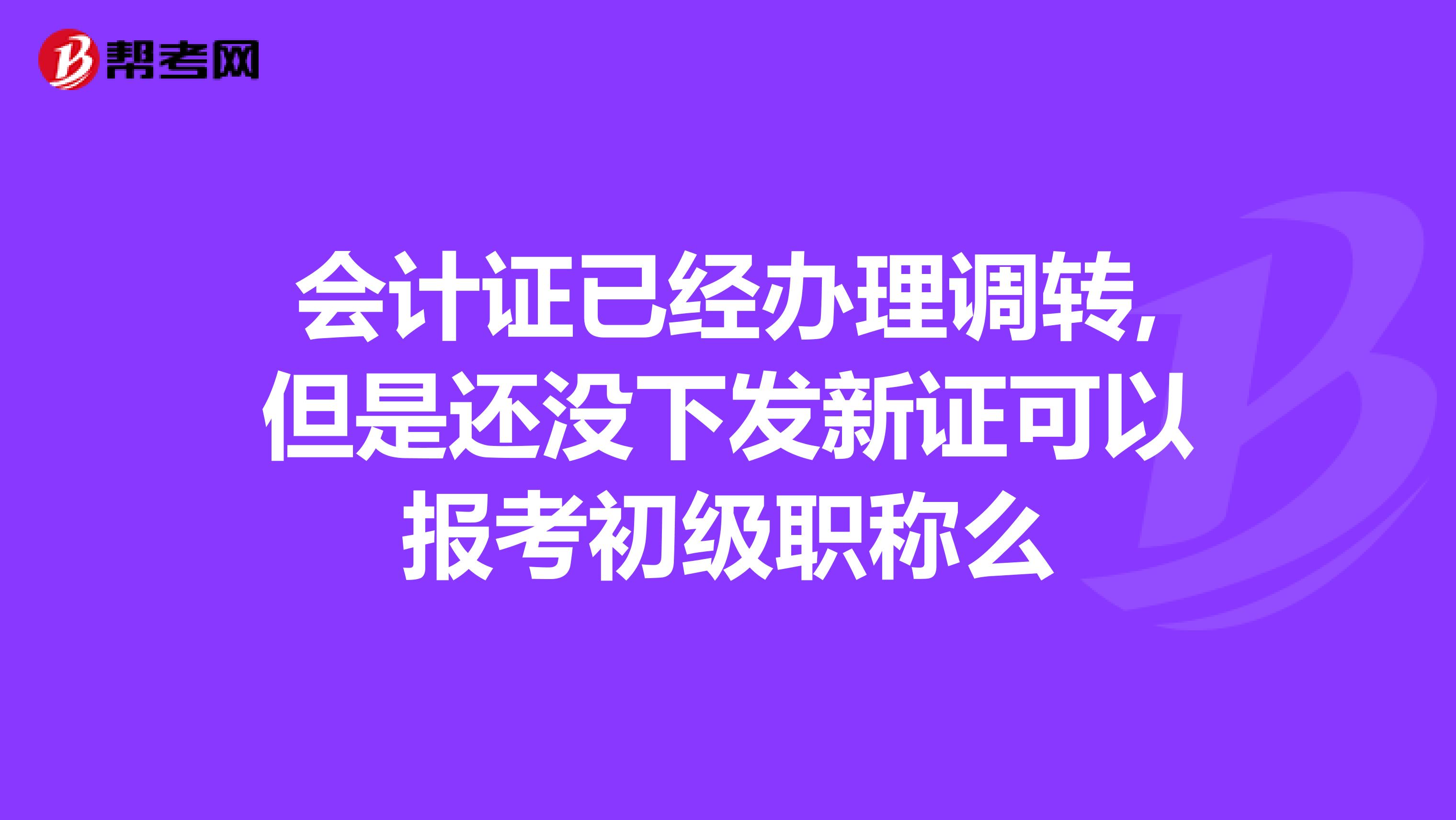 会计证已经办理调转,但是还没下发新证可以报考初级职称么