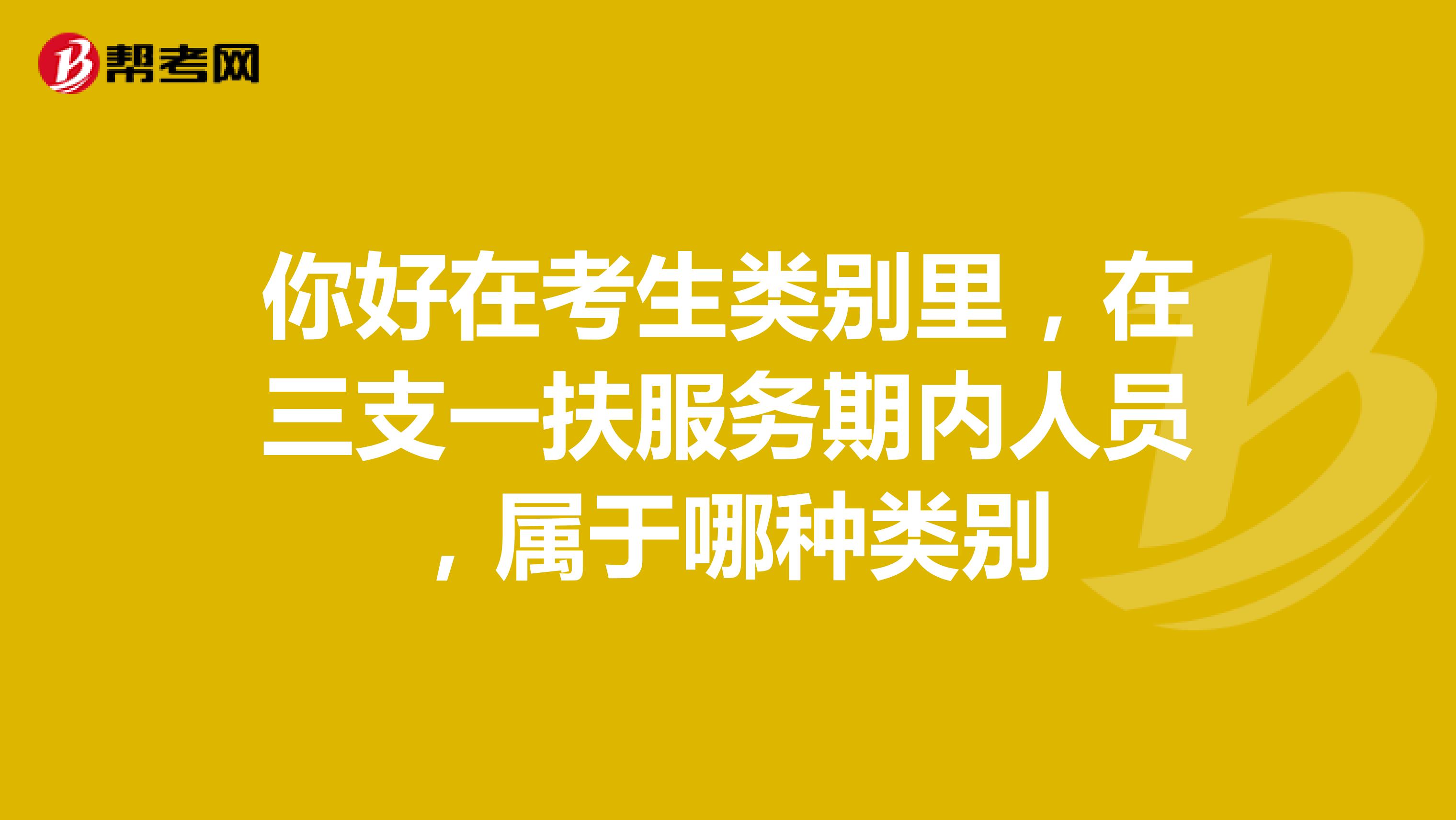 你好在考生类别里,在三支一扶服务期内人员,属于哪种类别