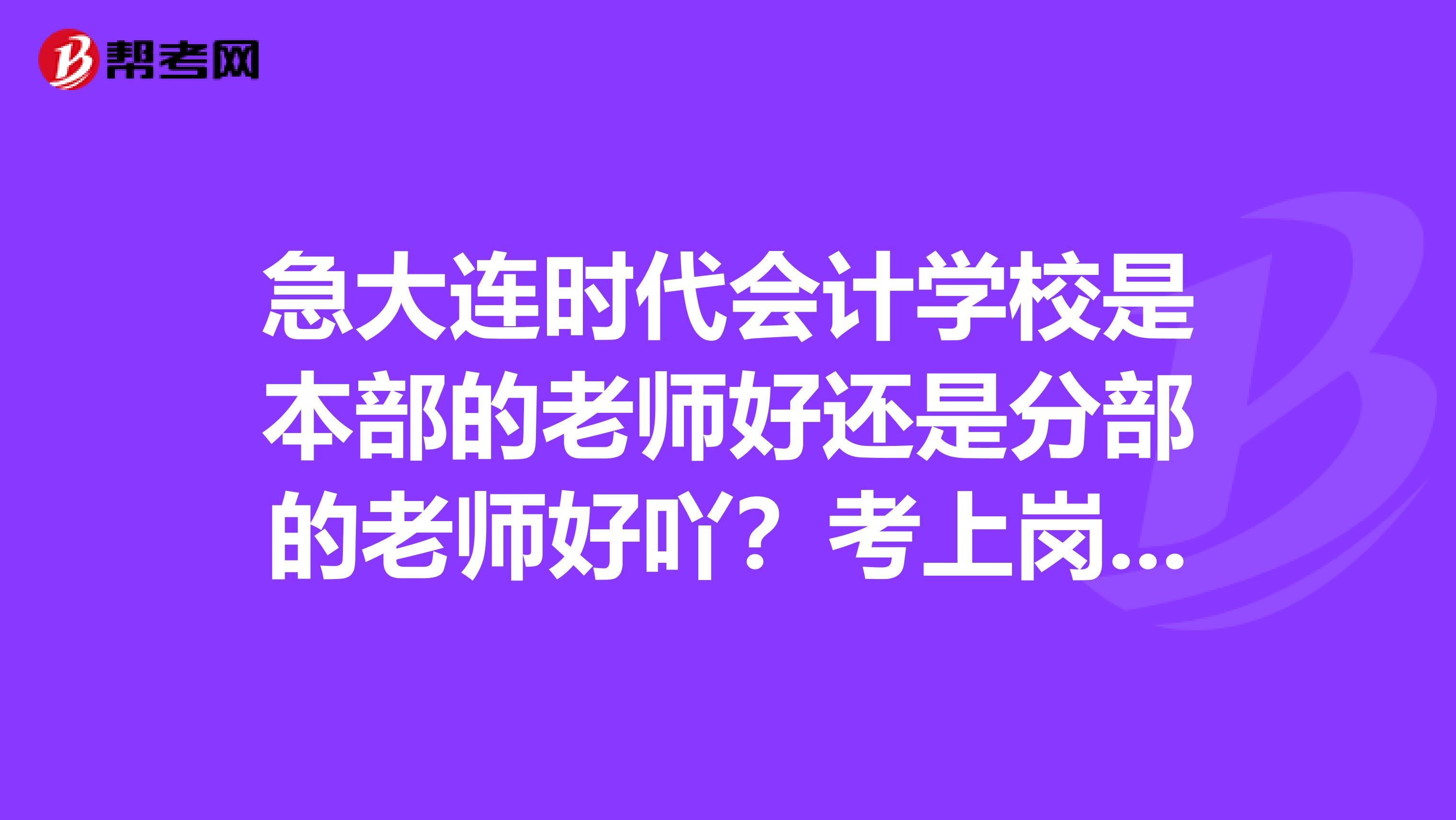急大连时代会计学校是本部的老师好还是分部的老师好吖?考上岗证的课里包括电算化吗?谢谢啦
