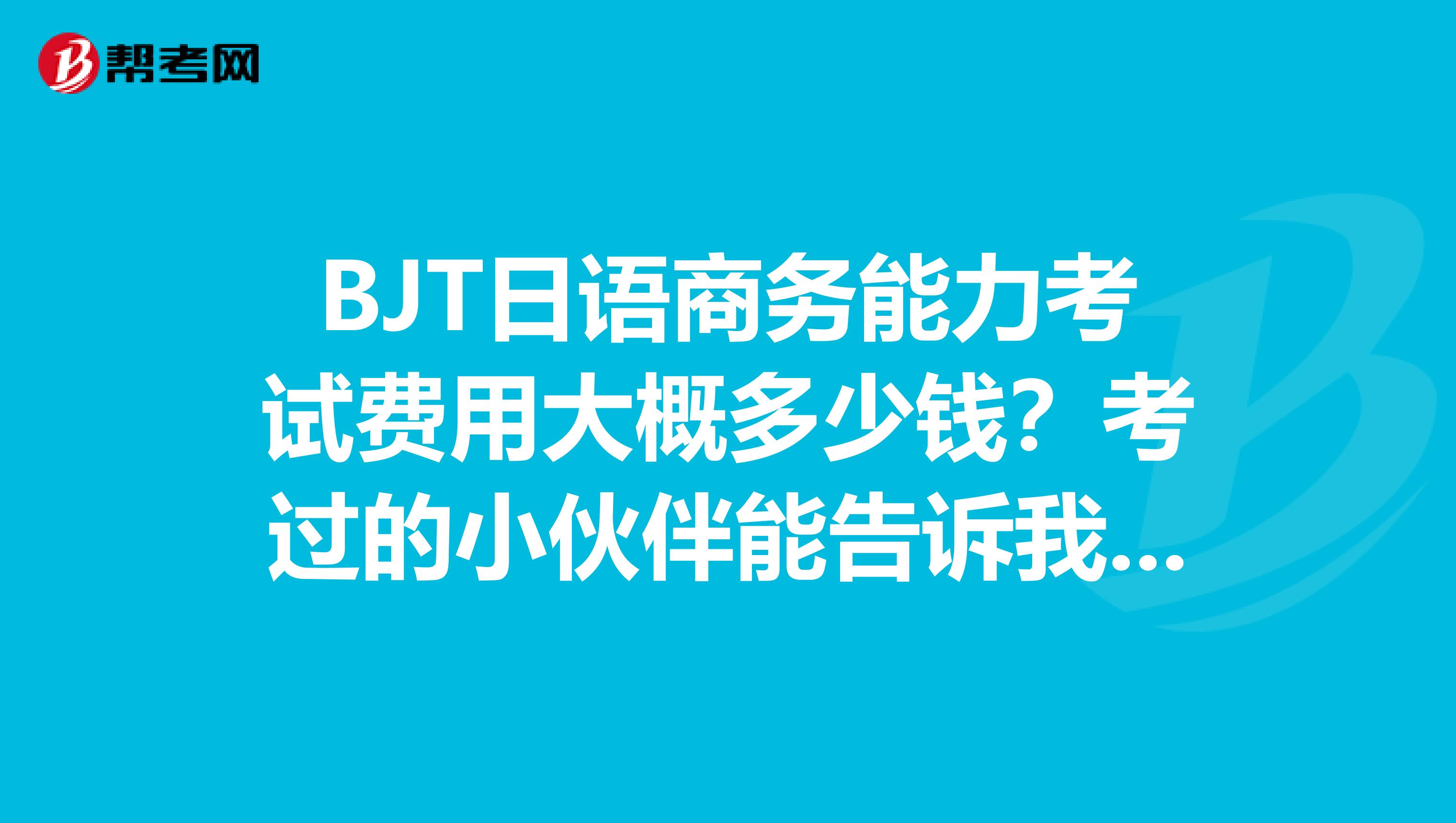 BJT日语商务能力考试费用大概多少钱？考过的小伙伴能告诉我一下吗？