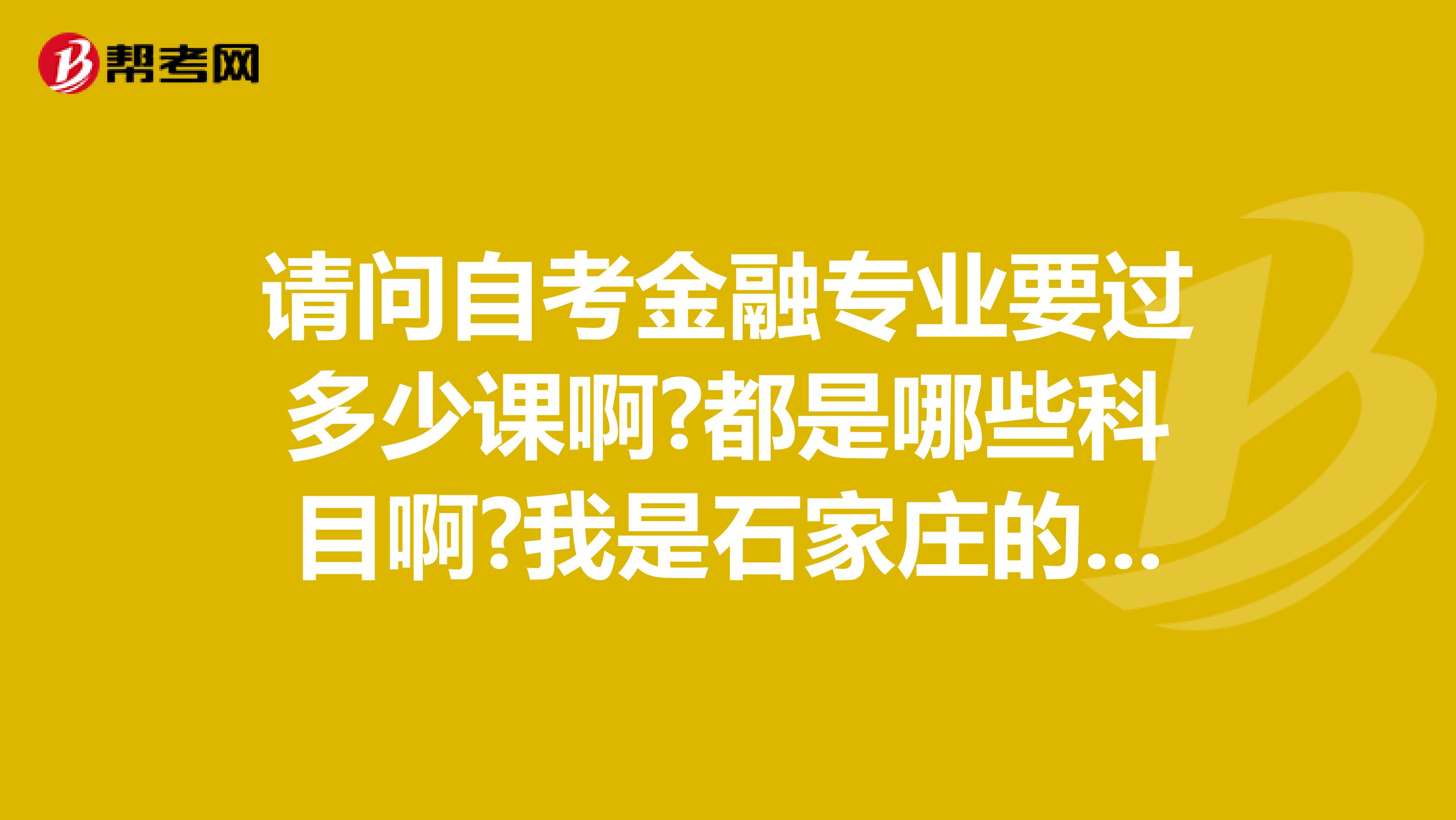 请问自考金融专业要过多少课啊?都是哪些科目啊?我是石家庄的，求解