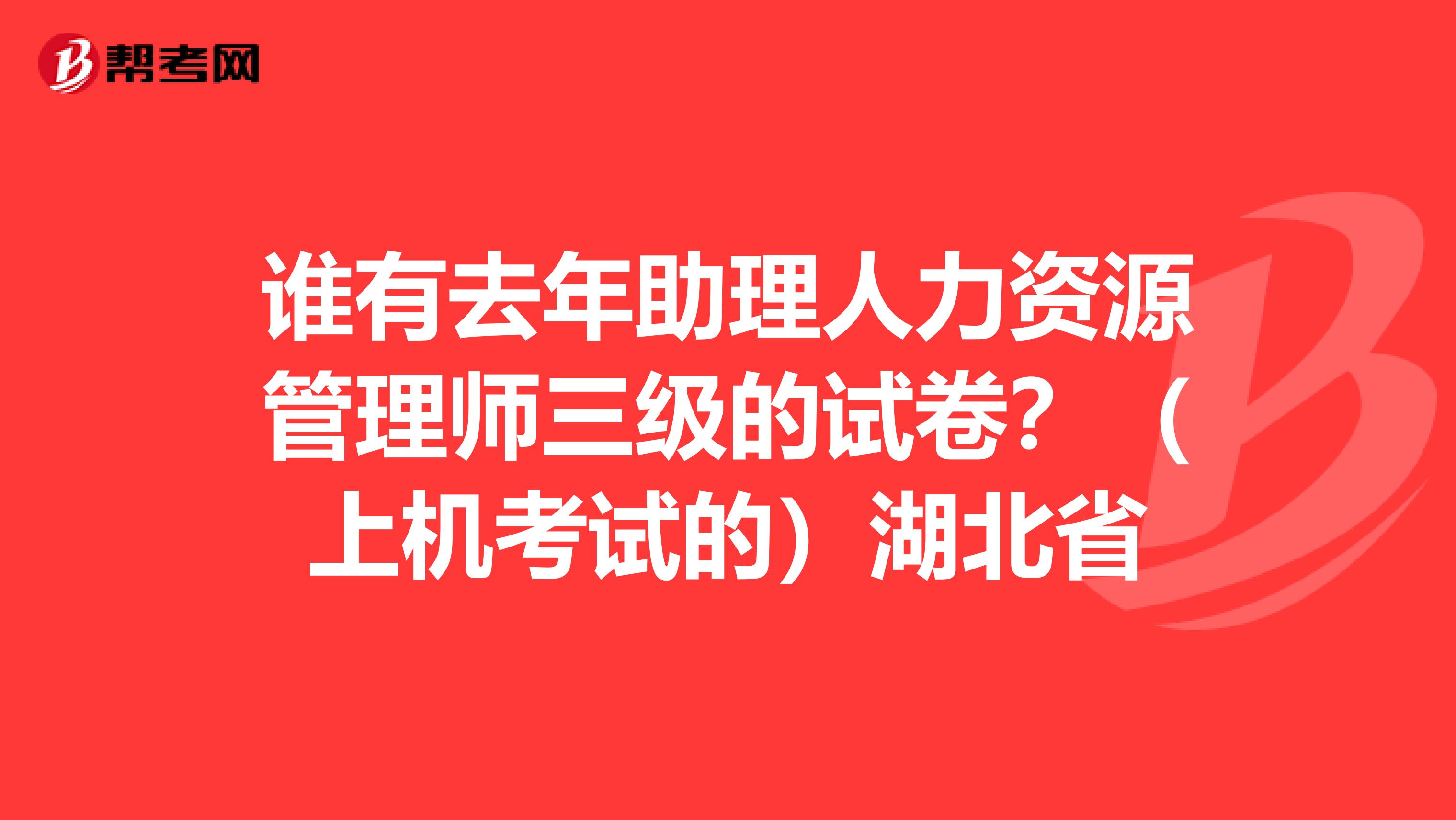谁有去年助理人力资源管理师三级的试卷？（上机考试的）湖北省