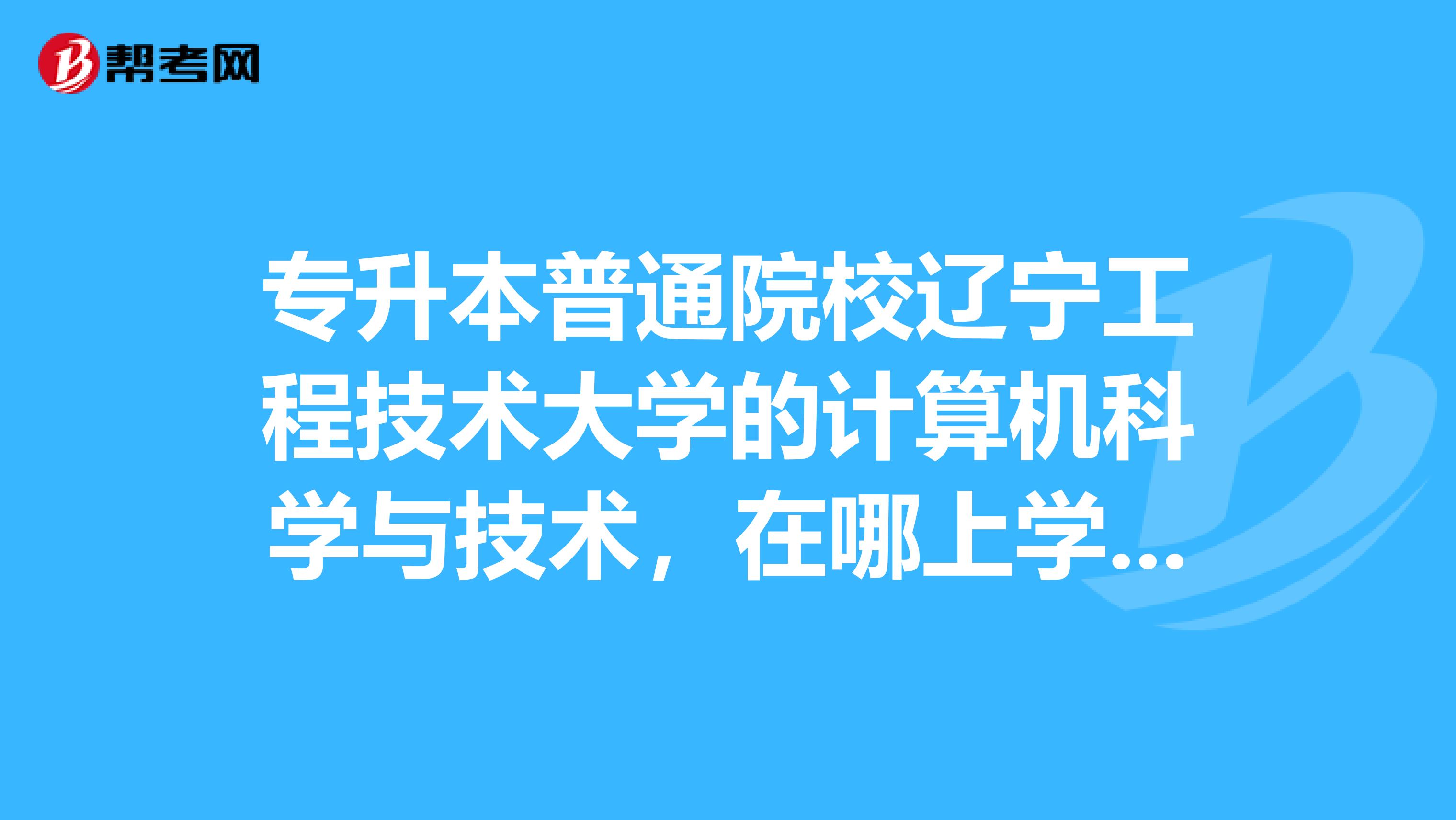 专升本普通院校辽宁工程技术大学的计算机科学与技术，在哪上学，葫芦岛还是阜新