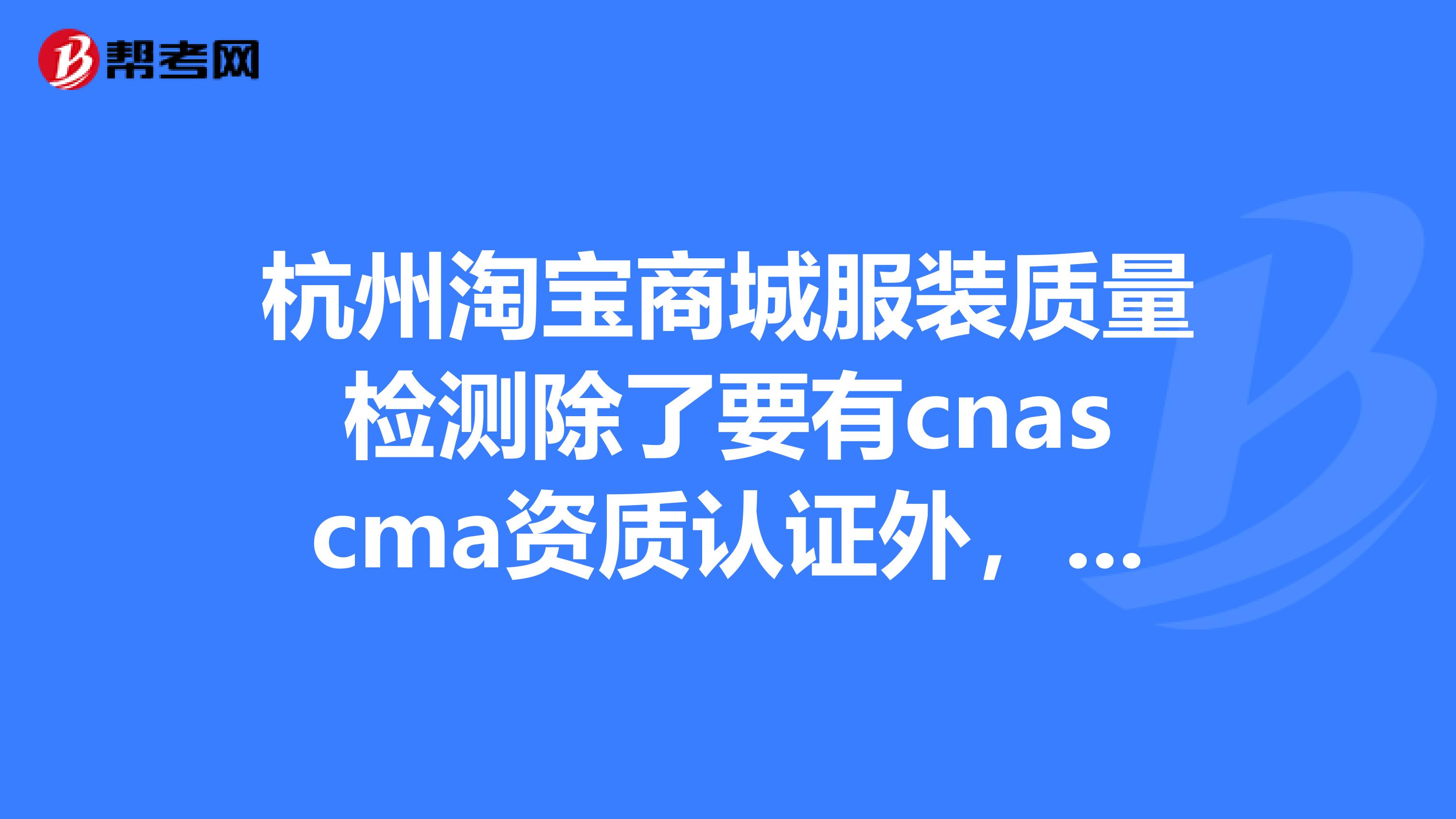 杭州淘宝商城服装质量检测除了要有cnascma资质认证外,还需要什么质检报告