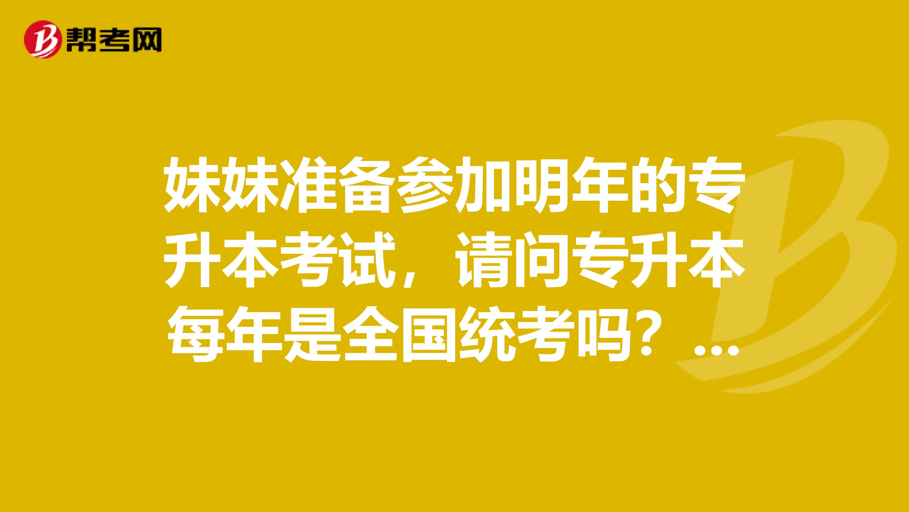 妹妹准备参加明年的专升本考试,请问专升本每年是全国统考吗?题都一样吗?