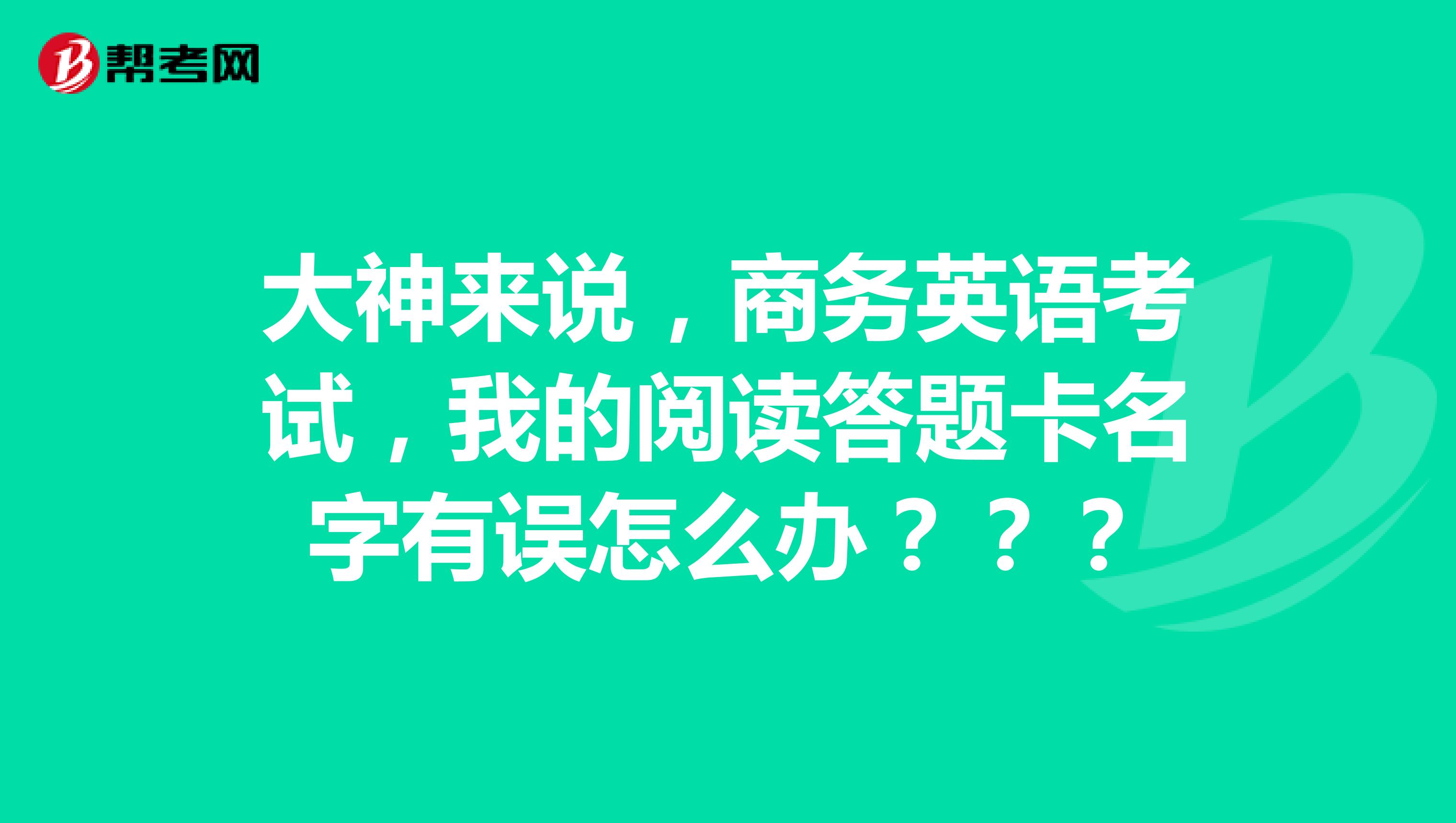 大神来说，商务英语考试，我的阅读答题卡名字有误怎么办？？？