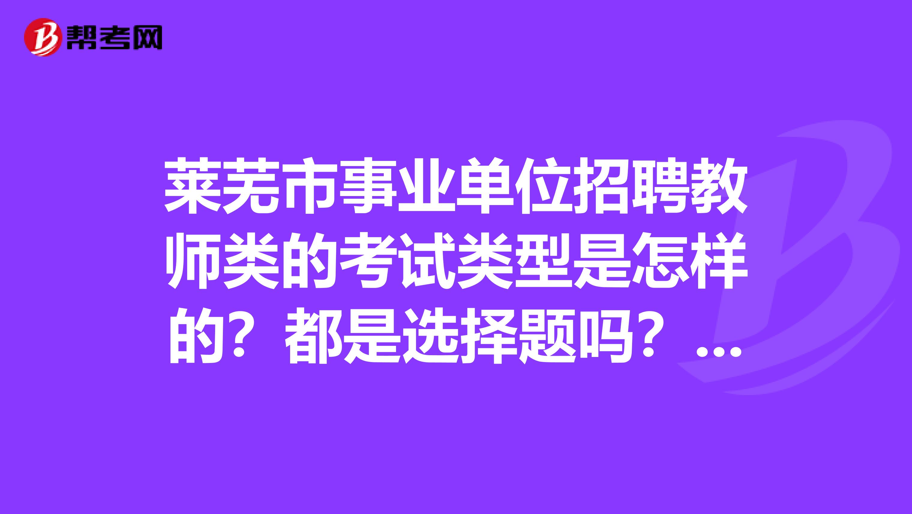 莱芜市事业单位招聘教师类的考试类型是怎样的?都是选择题吗?有没有考过的人来说一下啊,在这里感谢了