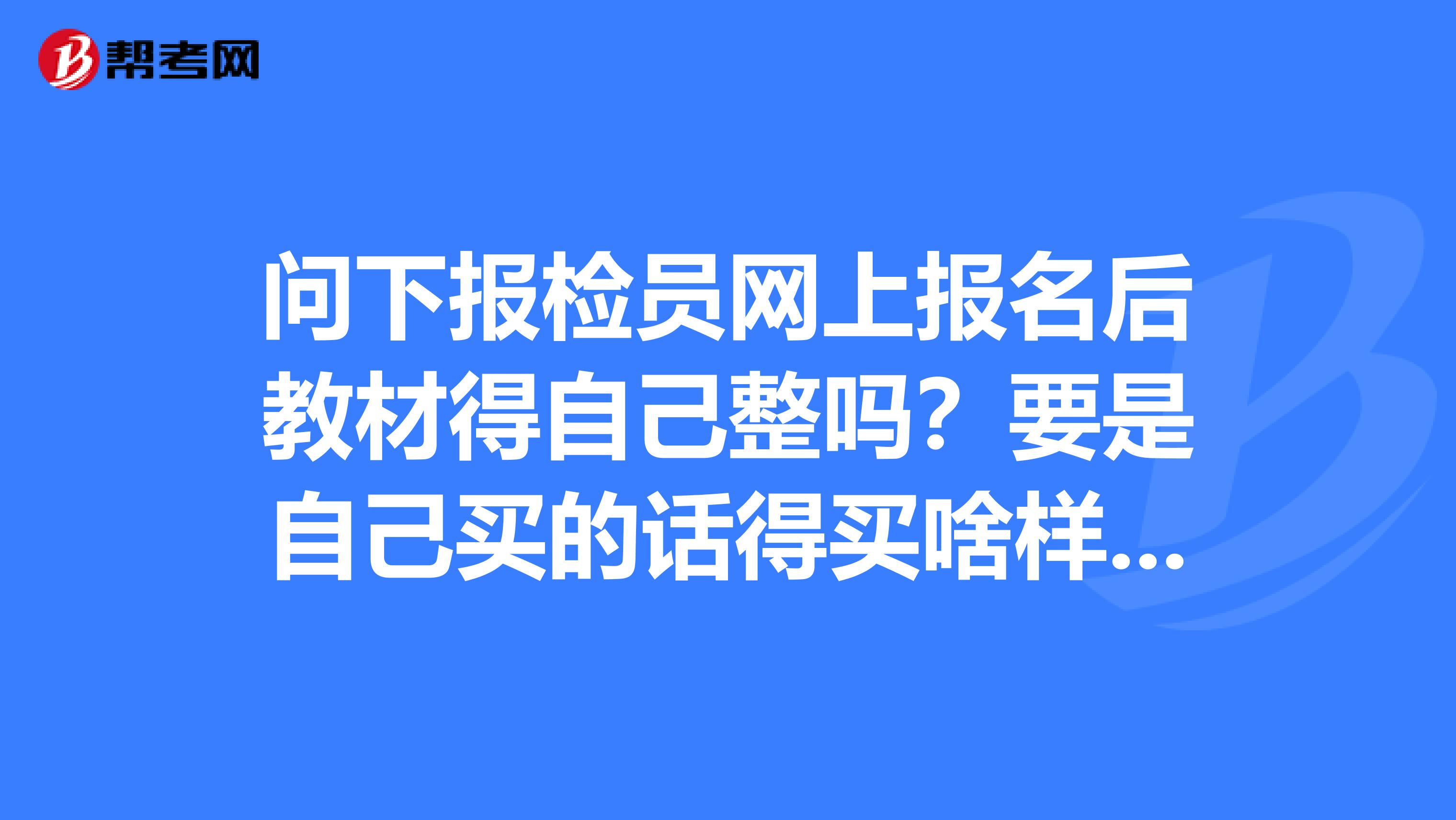 问下报检员网上报名后教材得自己整吗?要是自己买的话得买啥样的.书名叫啥本人今年想报考报检员