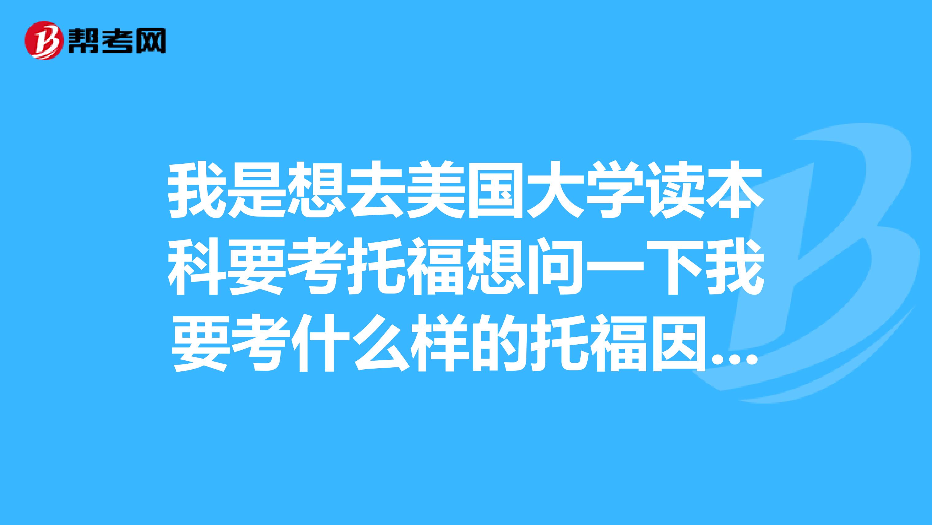 我是想去美国大学读本科要考托福想问一下我要考什么样的托福因为听他们说有好几种我要考哪种呢?