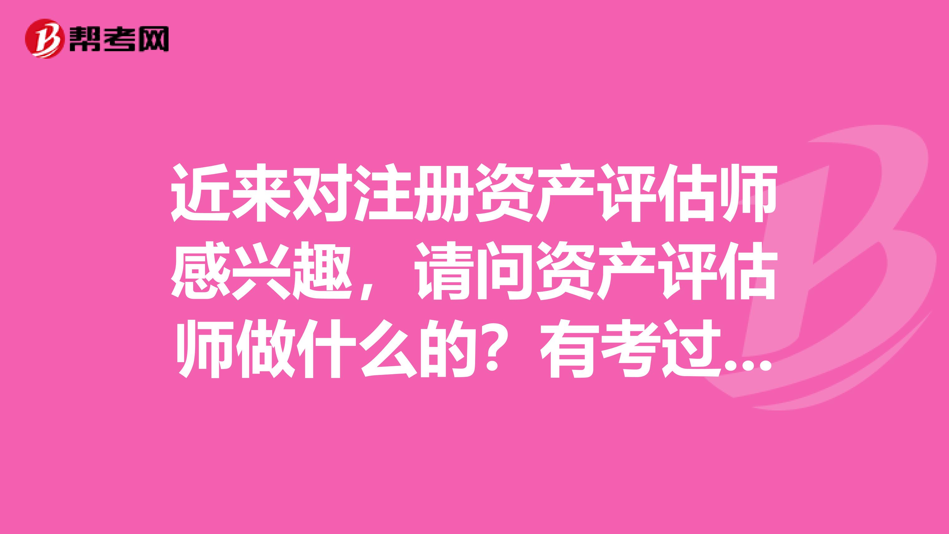 近來對(duì)注冊(cè)資產(chǎn)評(píng)估師感興趣，請(qǐng)問資產(chǎn)評(píng)估師做什么的？有考過的大神解答下嗎？？