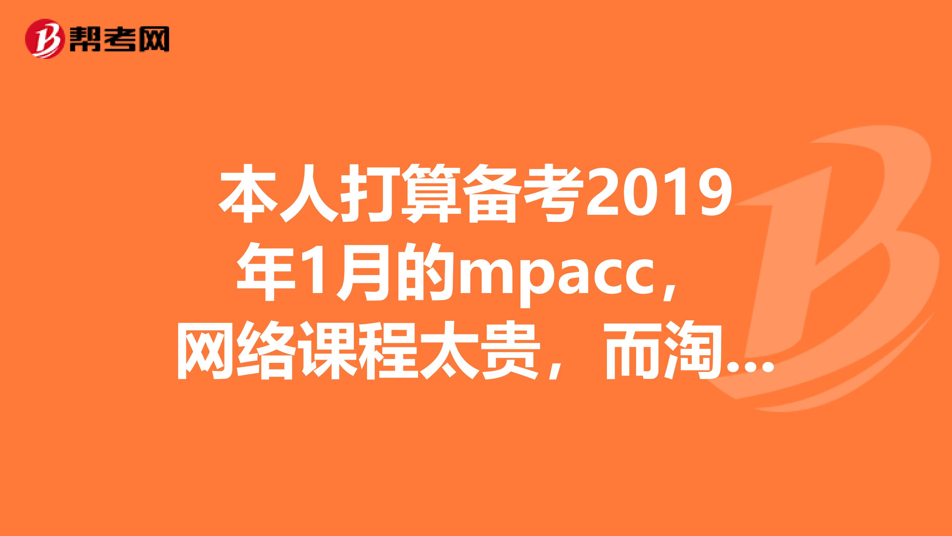 本人打算备考2019年1月的mpacc，网络课程太贵，而淘宝网上很多课程只要一百到三百多，这个靠谱么