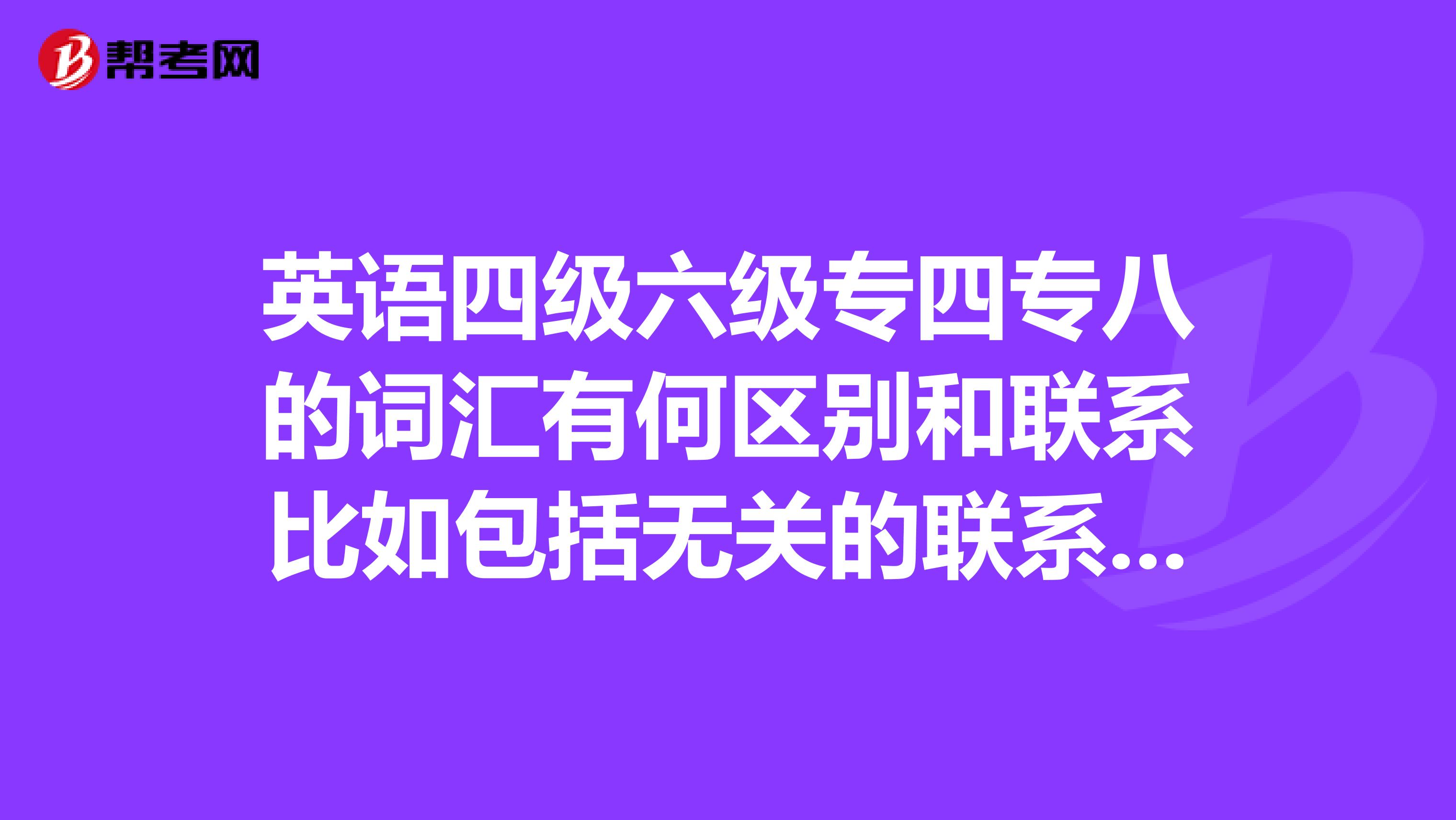英语四级六级专四专八的词汇有何区别和联系比如包括无关的联系等详细说明