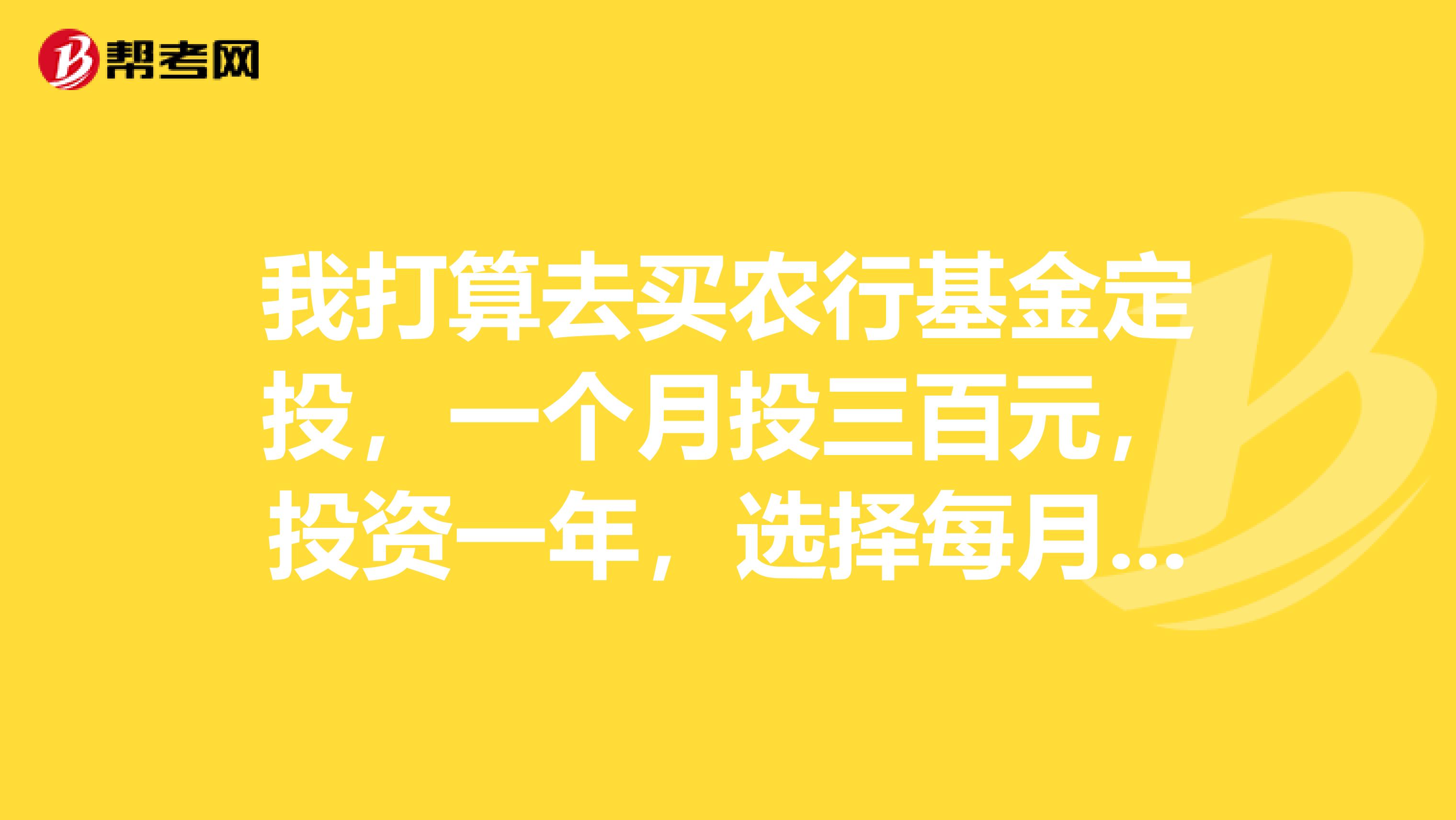 我打算去买农行基金定投,一个月投三百元,投资一年,选择每月几号投钱比较好?还有我想相对稳定些,最好不亏本的,选择投资什么基金?特急谢谢