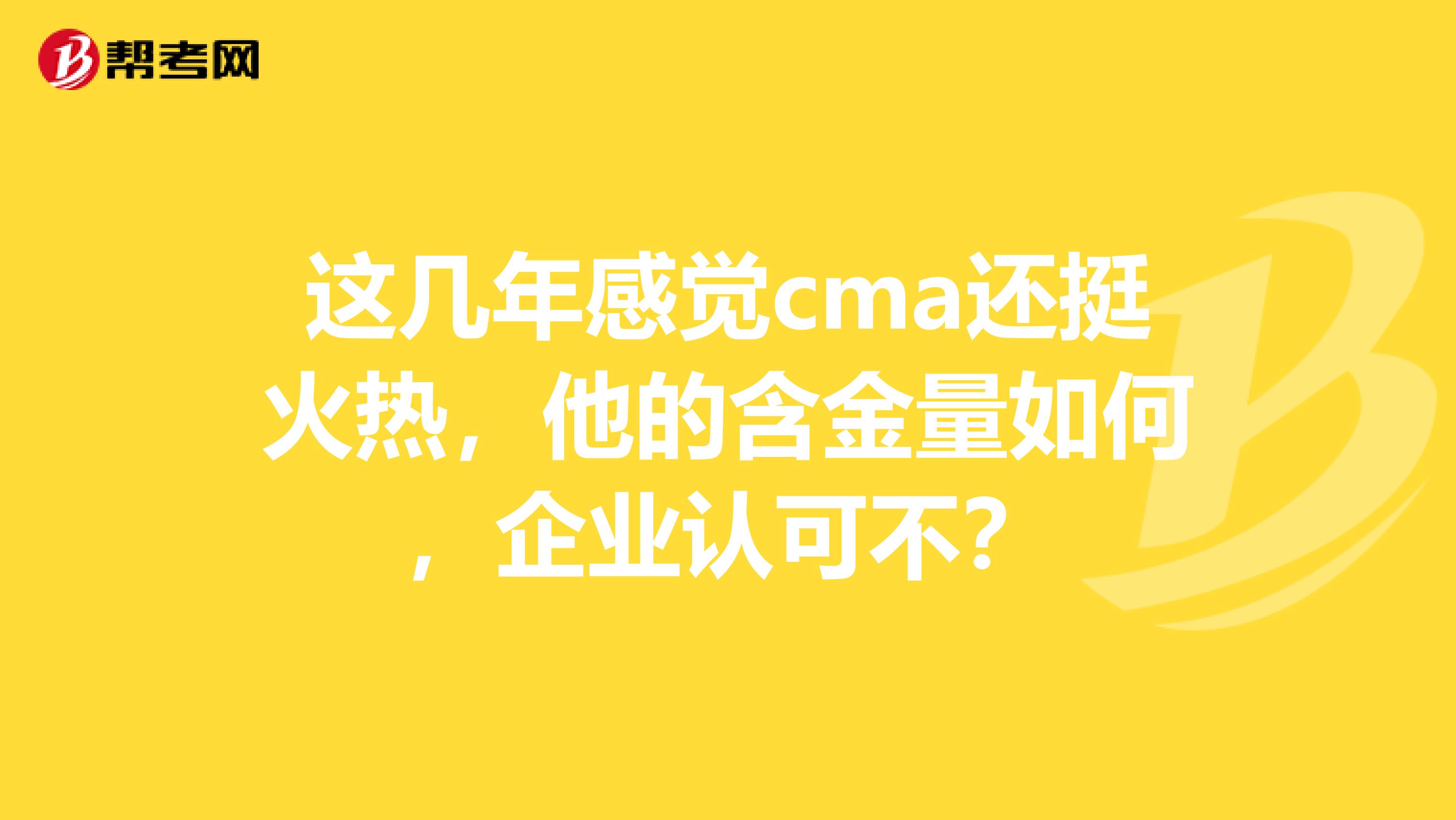 这几年感觉cma还挺火热，他的含金量如何，企业认可不？
