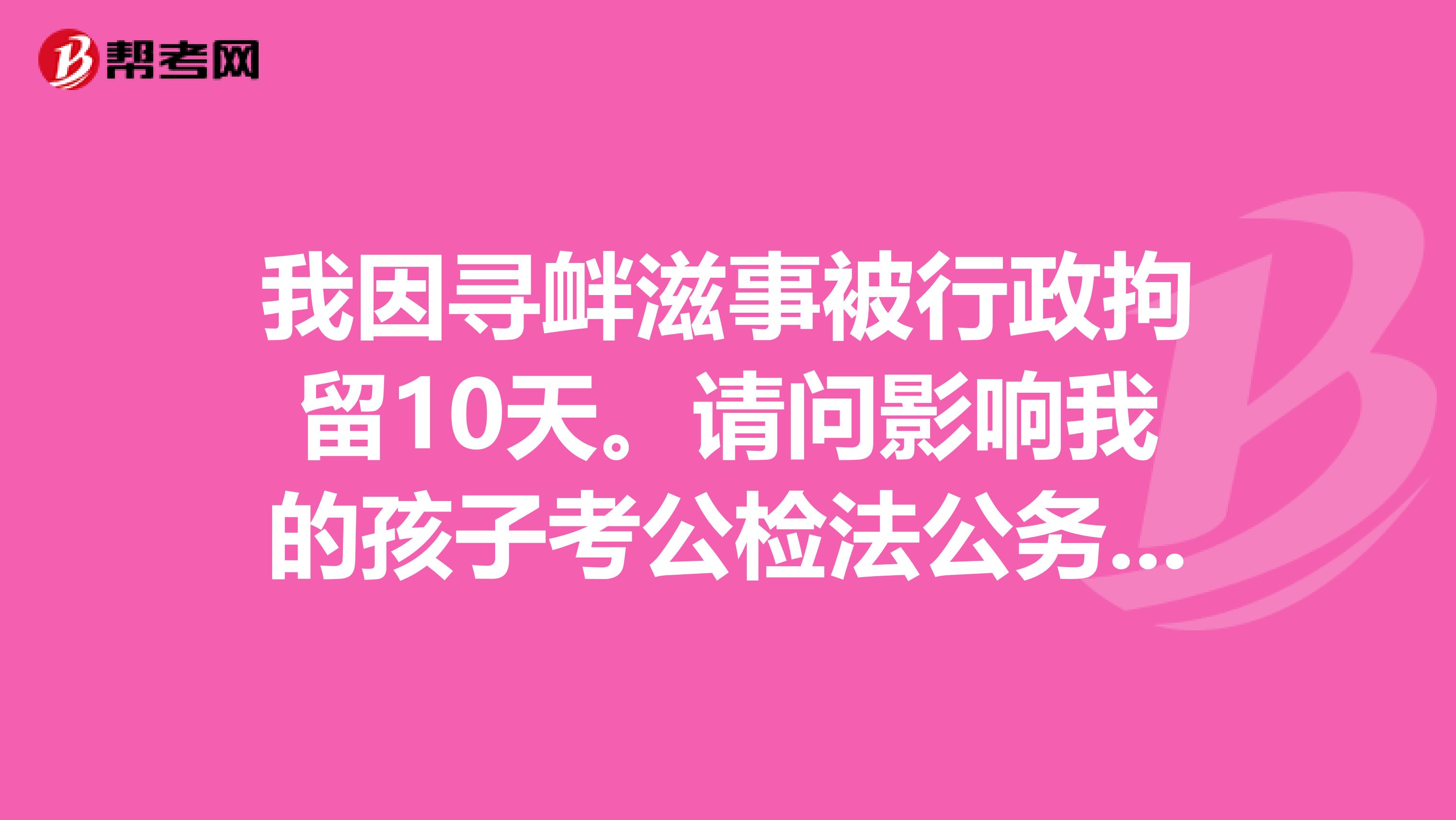 我因寻衅滋事被行政拘留10天。请问影响我的孩子考公检法公务员吗?
