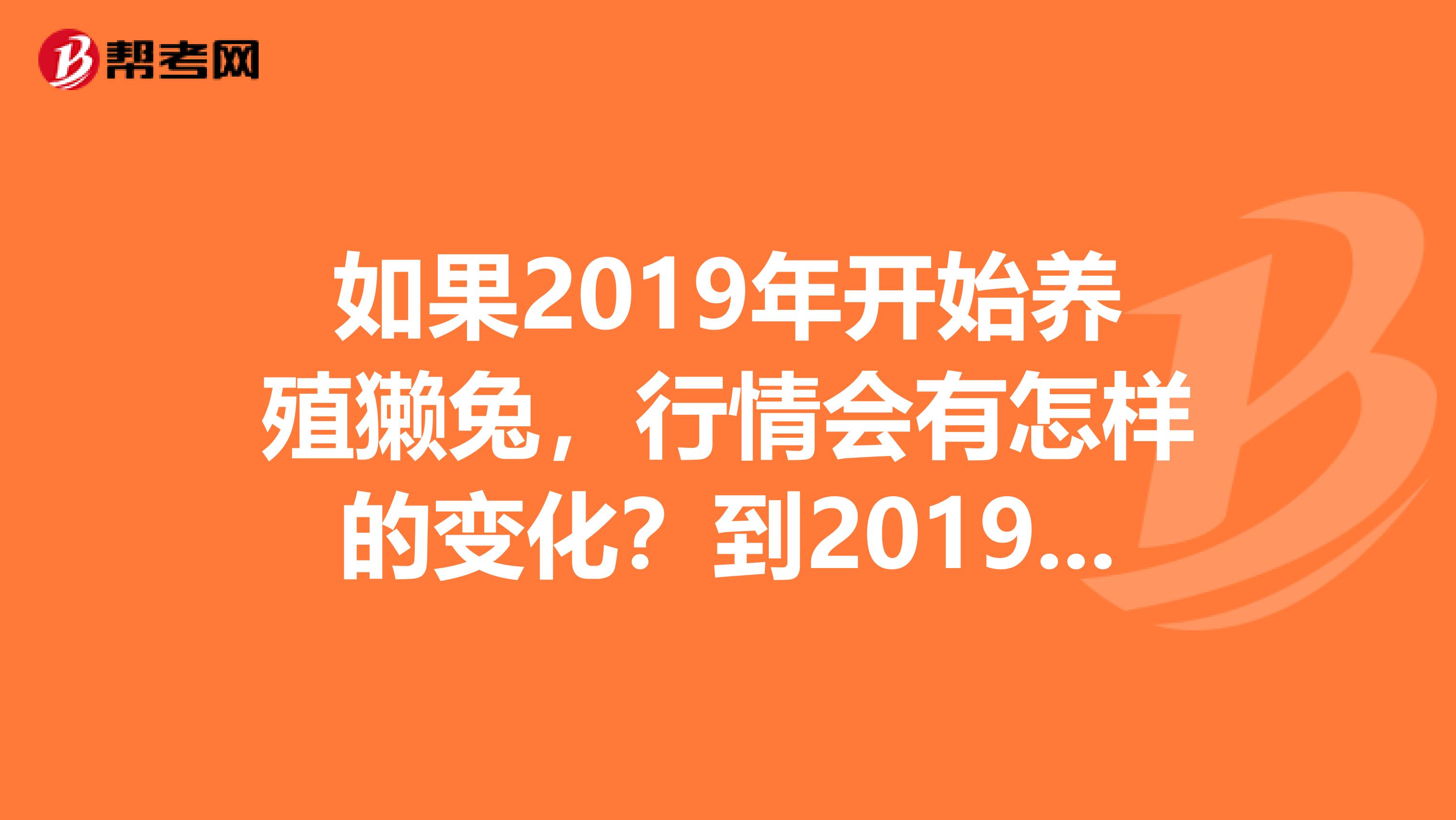 如果2019年开始养殖獭兔,行情会有怎样的变化?到2019年会有下降的趋势吗?现在幼兔是什么价格啊?河北有