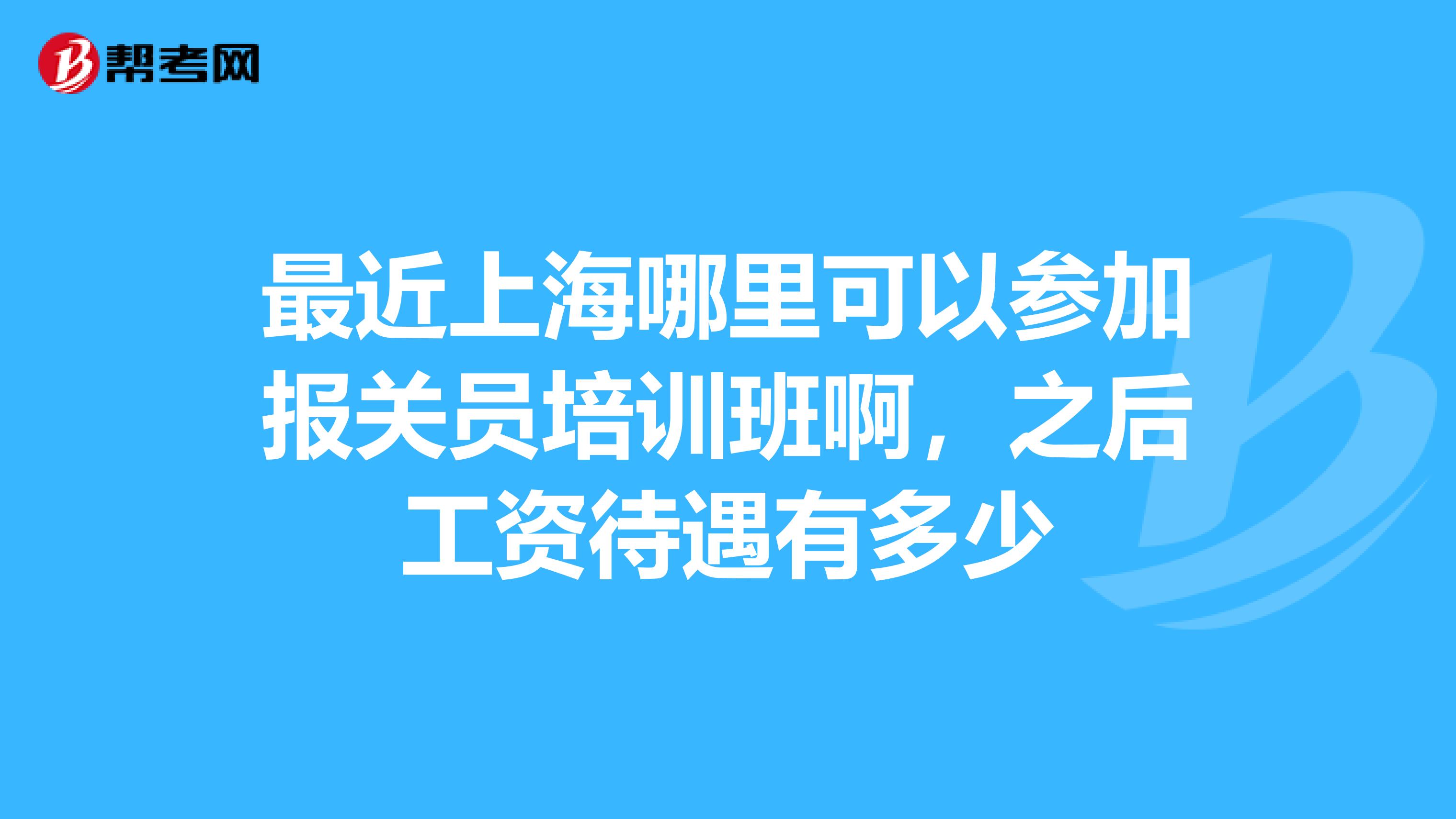 最近上海哪里可以参加报关员培训班啊,之后工资待遇有多少
