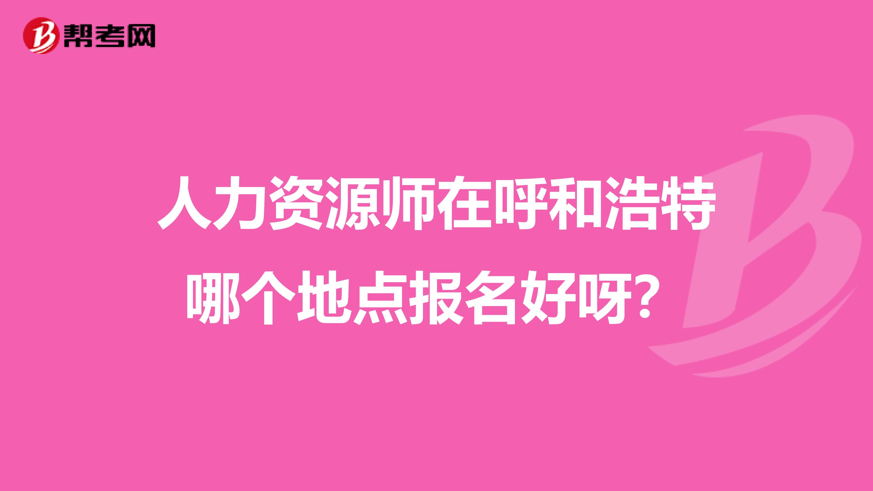 人力资源师在呼和浩特哪个地点报名好呀?