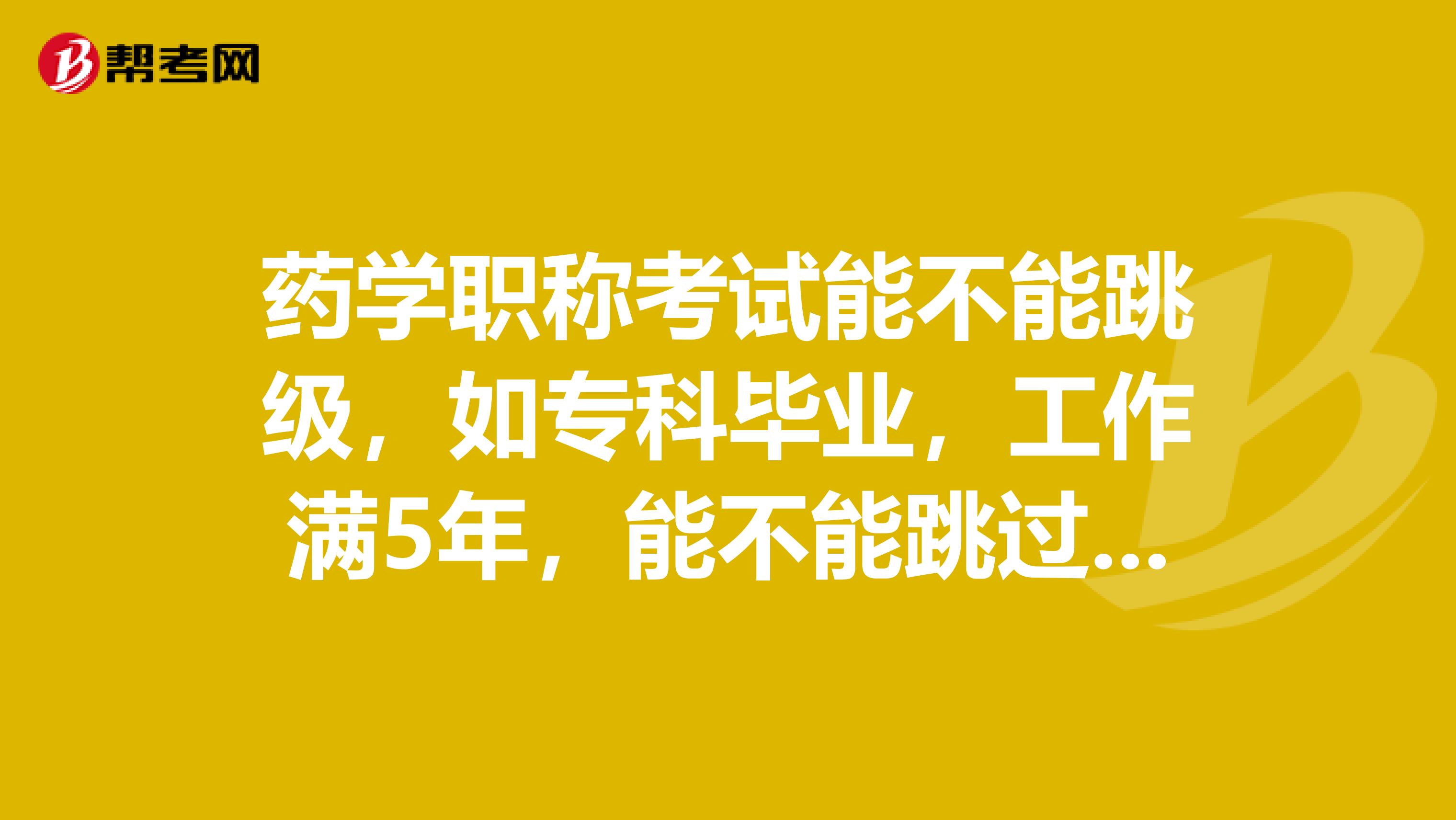 药学职称考试能不能跳级,如专科毕业,工作满5年,能不能跳过药士直接考药师?