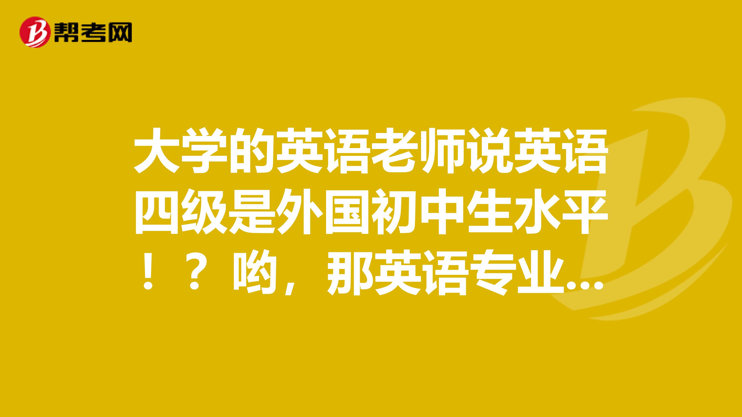 大学的英语老师说英语四级是外国初中生水平!?哟,那英语专业的专四专八是啥程度?
