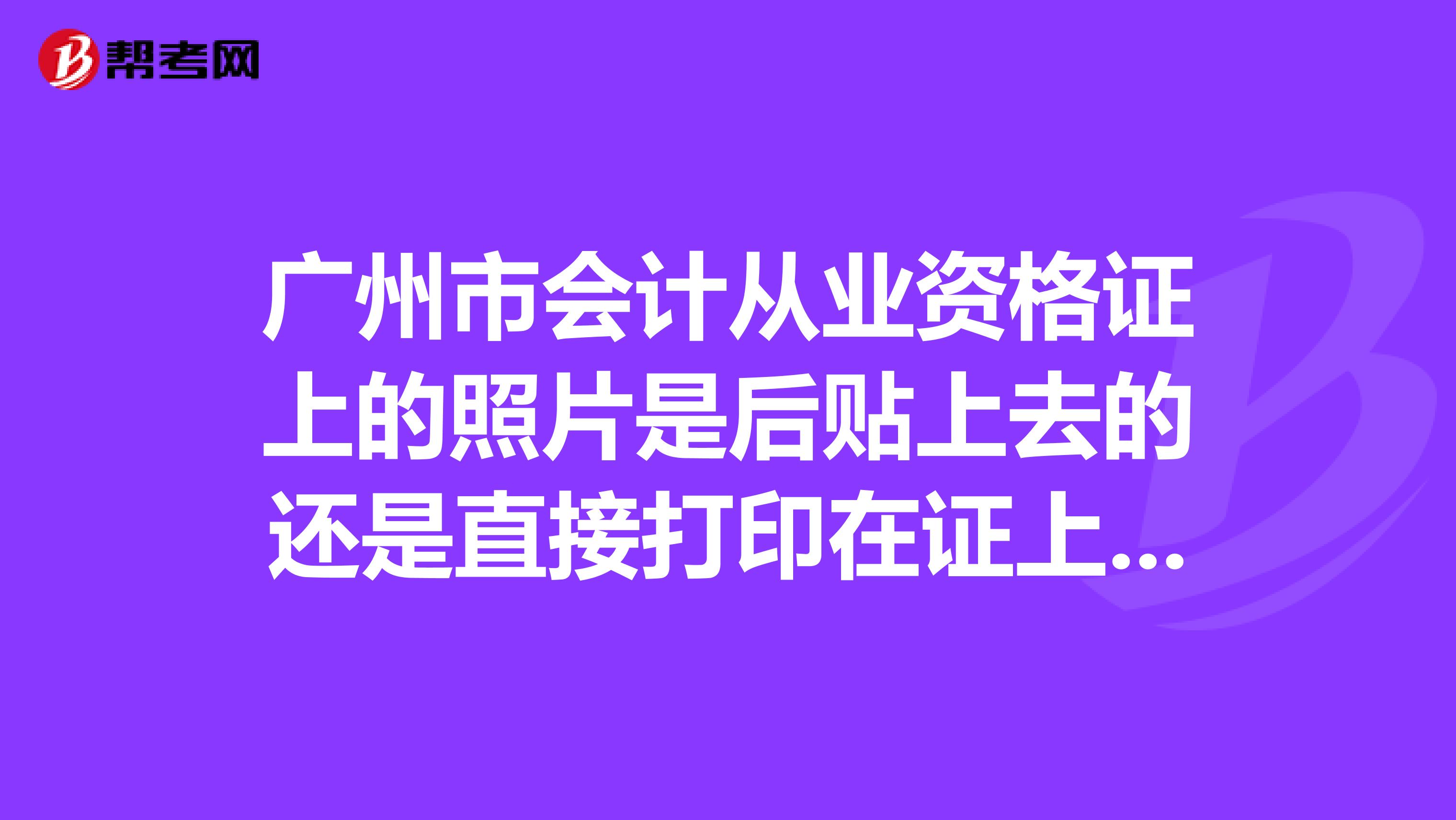 广州市会计从业资格证上的照片是后贴上去的还是直接打印在证上的??