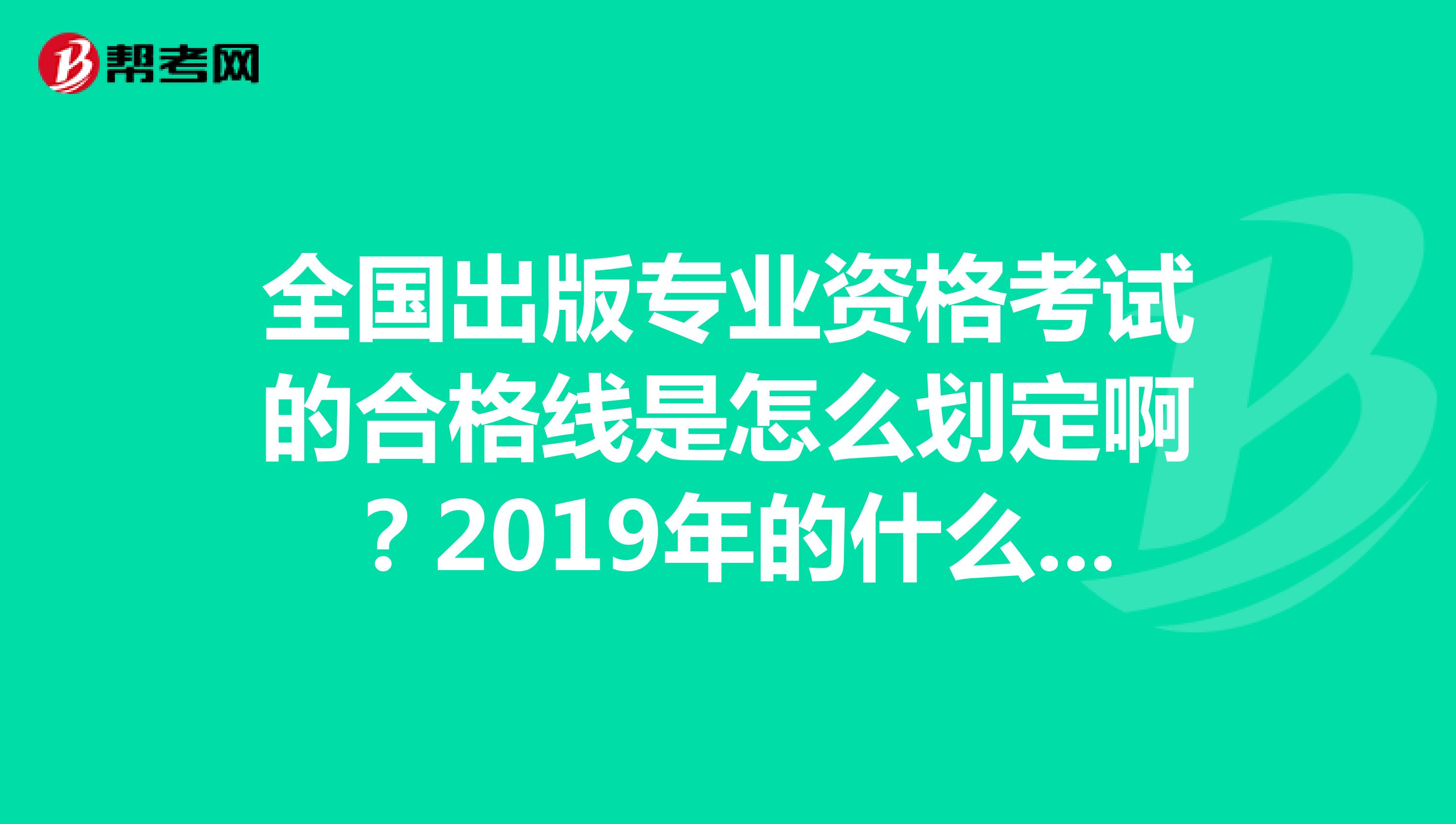 全国出版专业资格考试的合格线是怎么划定啊？2019年的什么合格分数线时候出来，今年会不会降低啊？