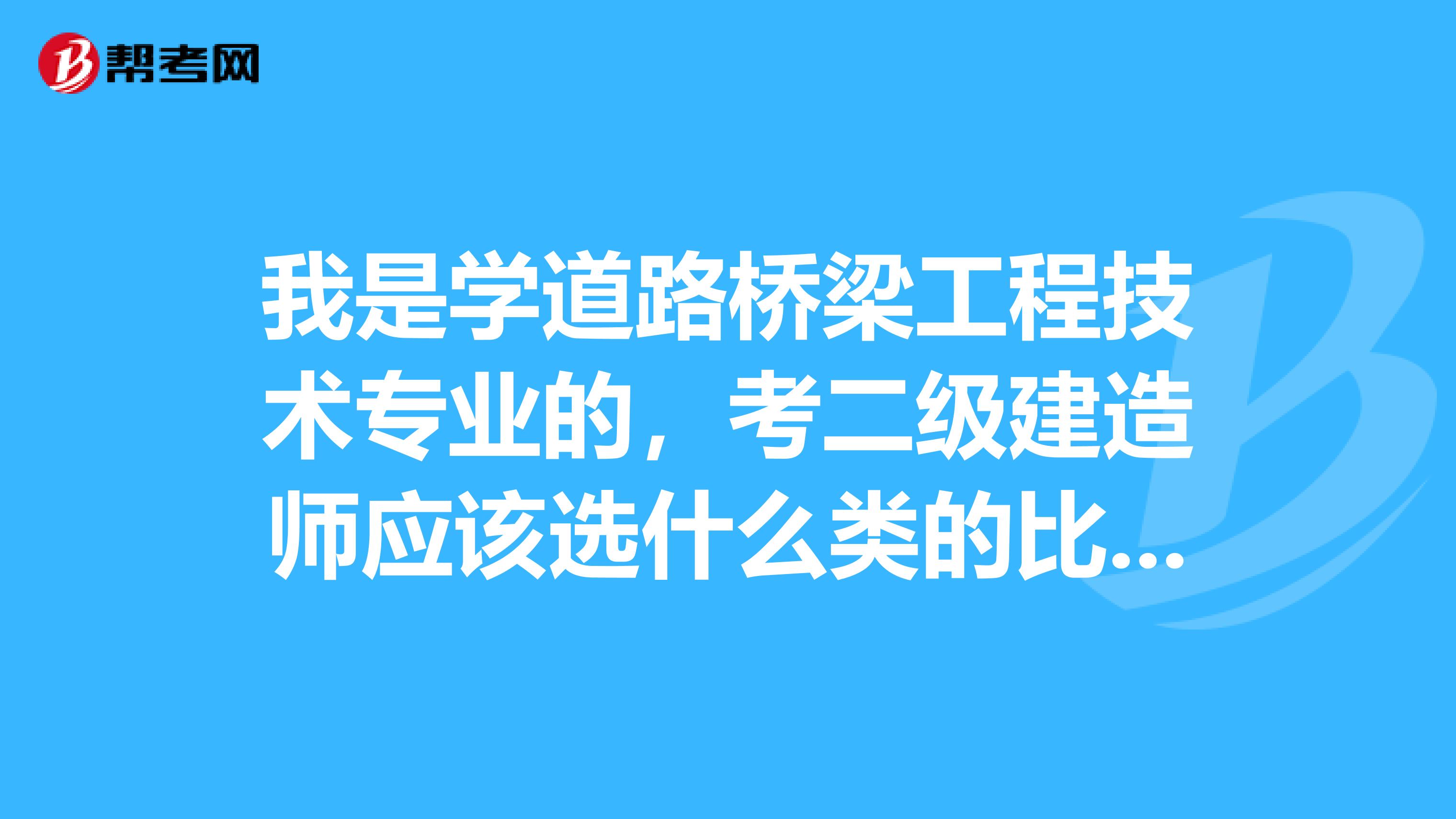 我是学道路桥梁工程技术专业的,考二级建造师应该选什么类的比较适合