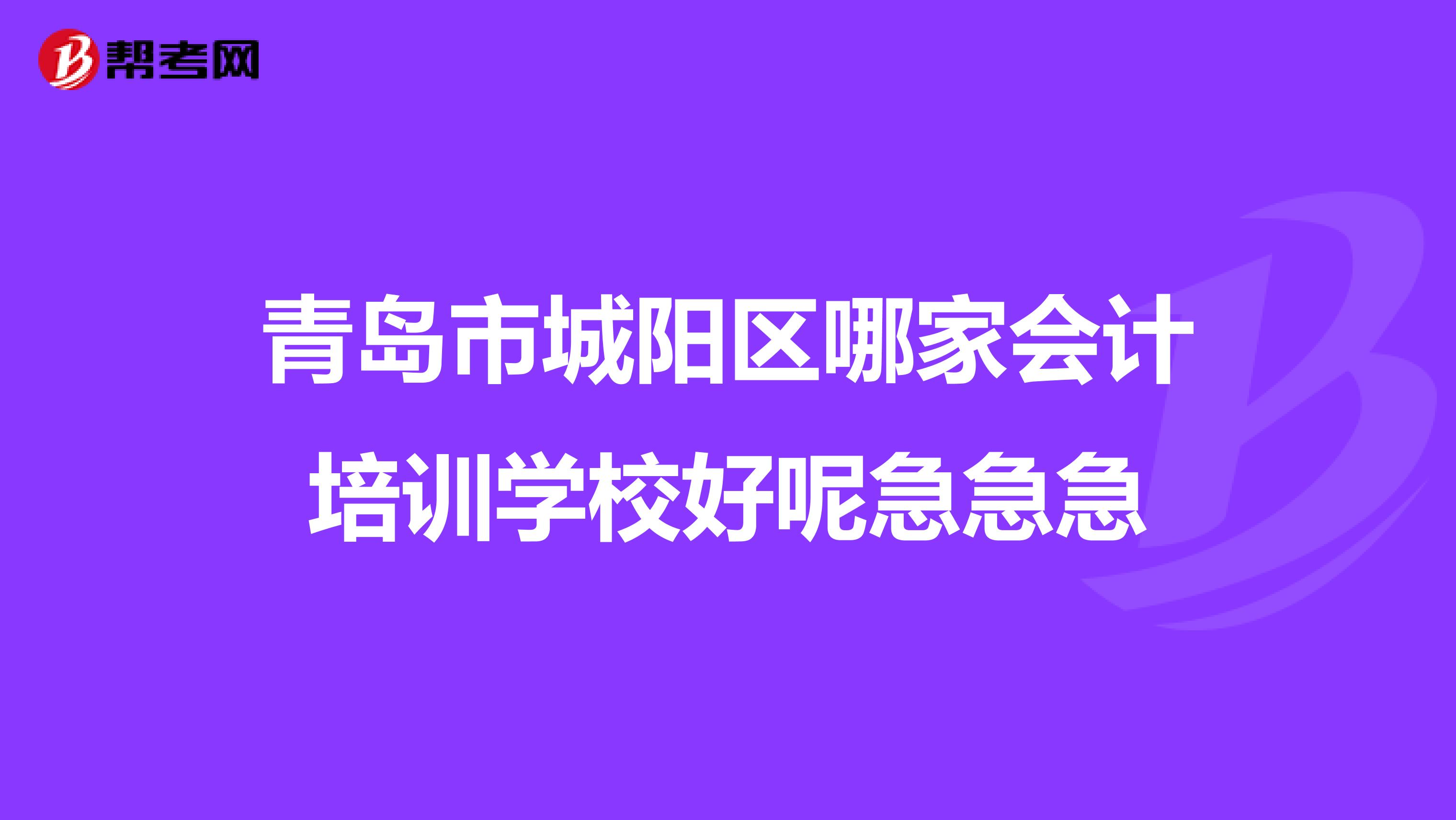 青岛市城阳区哪家会计培训学校好呢急急急
