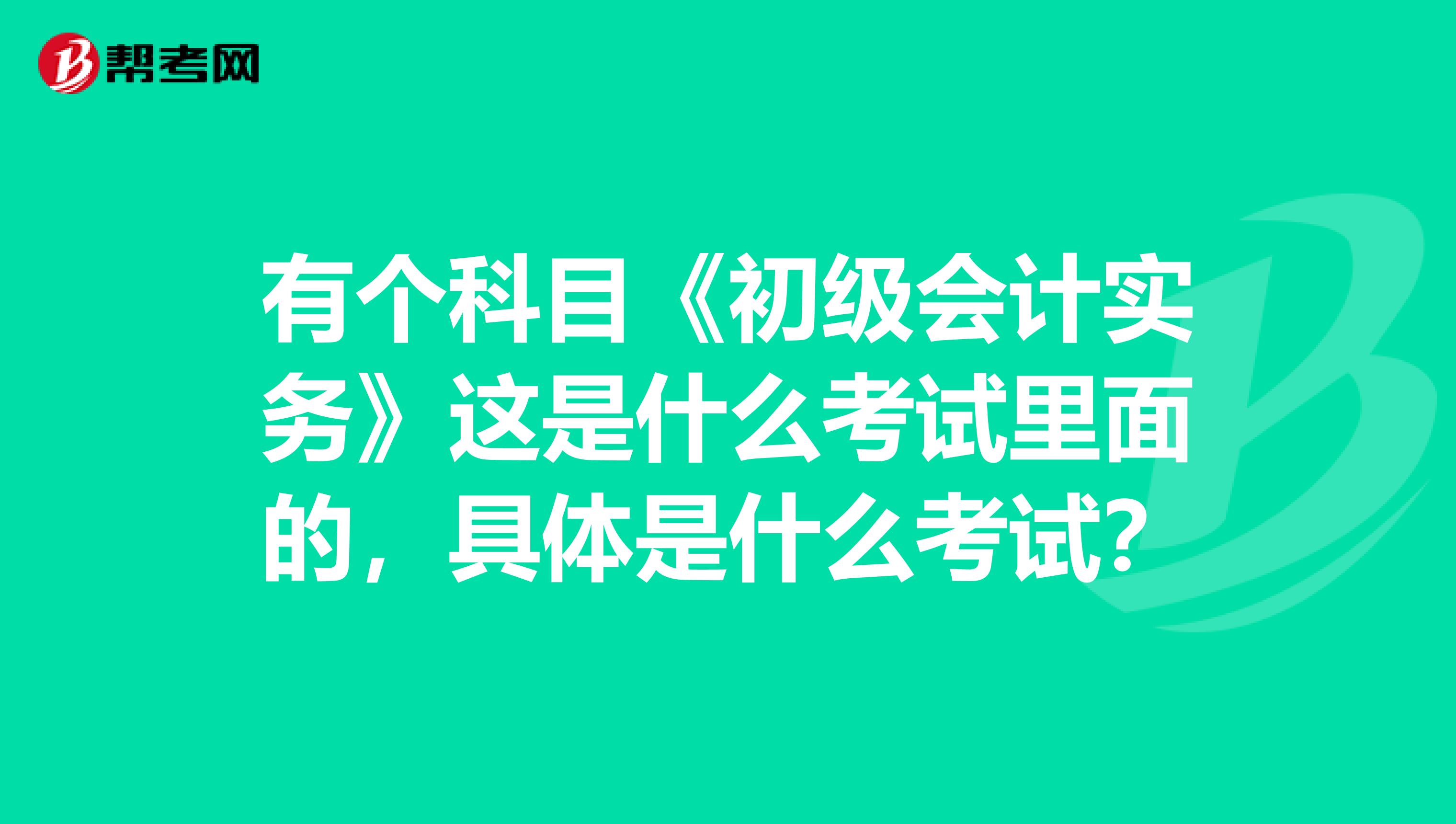 有个科目《初级会计实务》这是什么考试里面的,具体是什么考试?