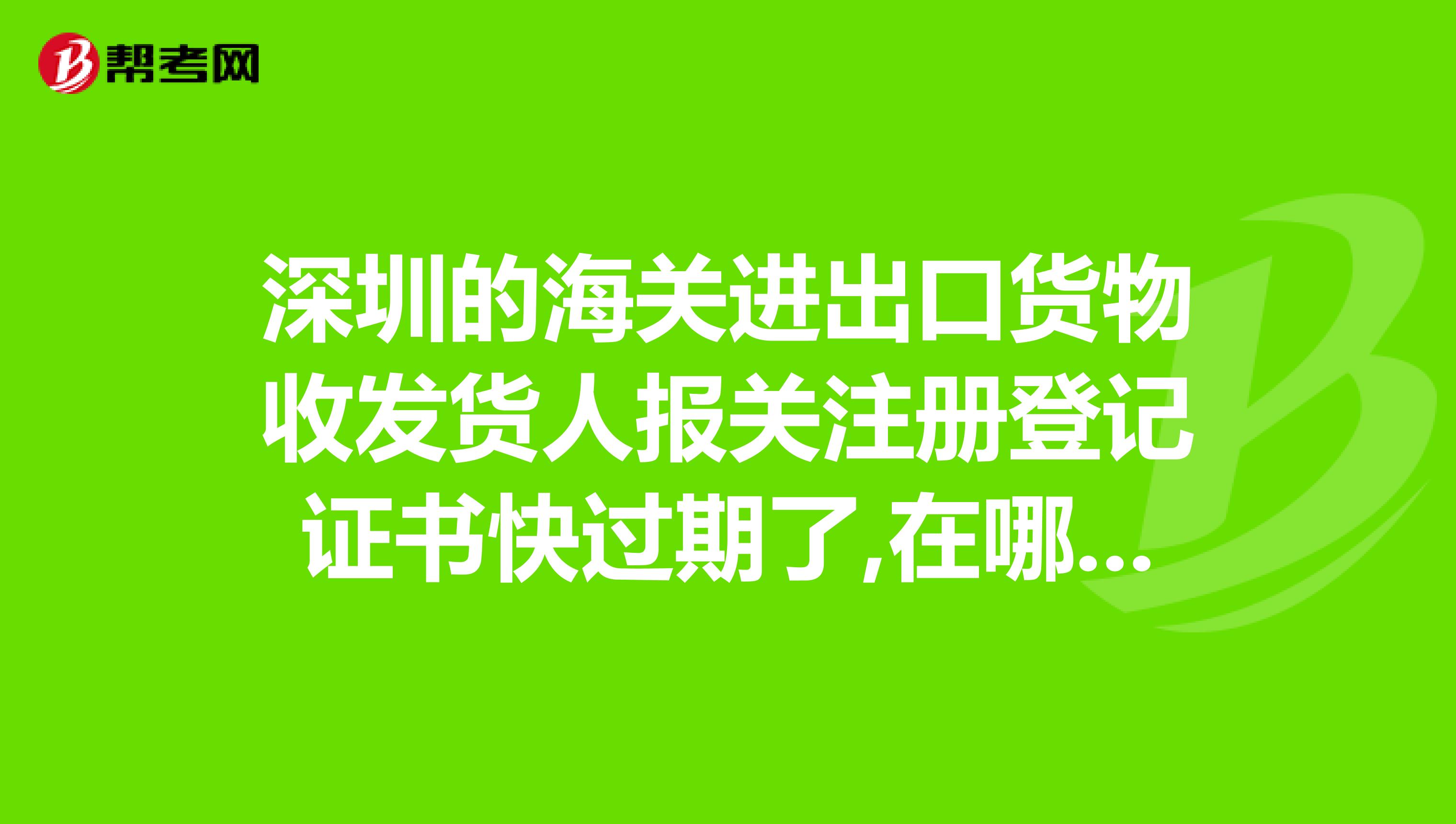 深圳的海關進出口貨物收發貨人報關注冊登記證書快過期了,在哪裡續辦