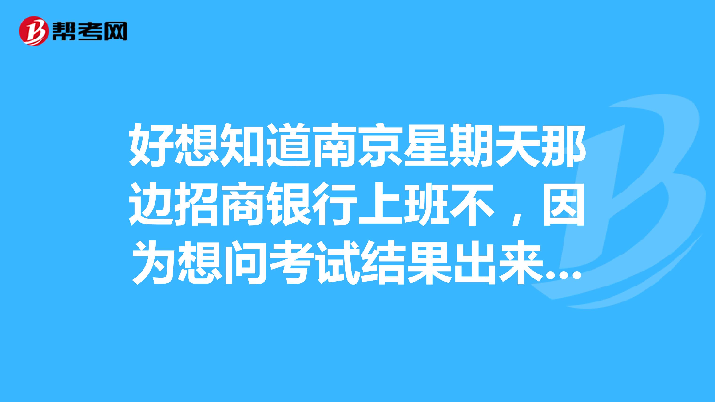 好想知道南京星期天那边招商银行上班不，因为想问考试结果出来没，因为周一到周五没时间去