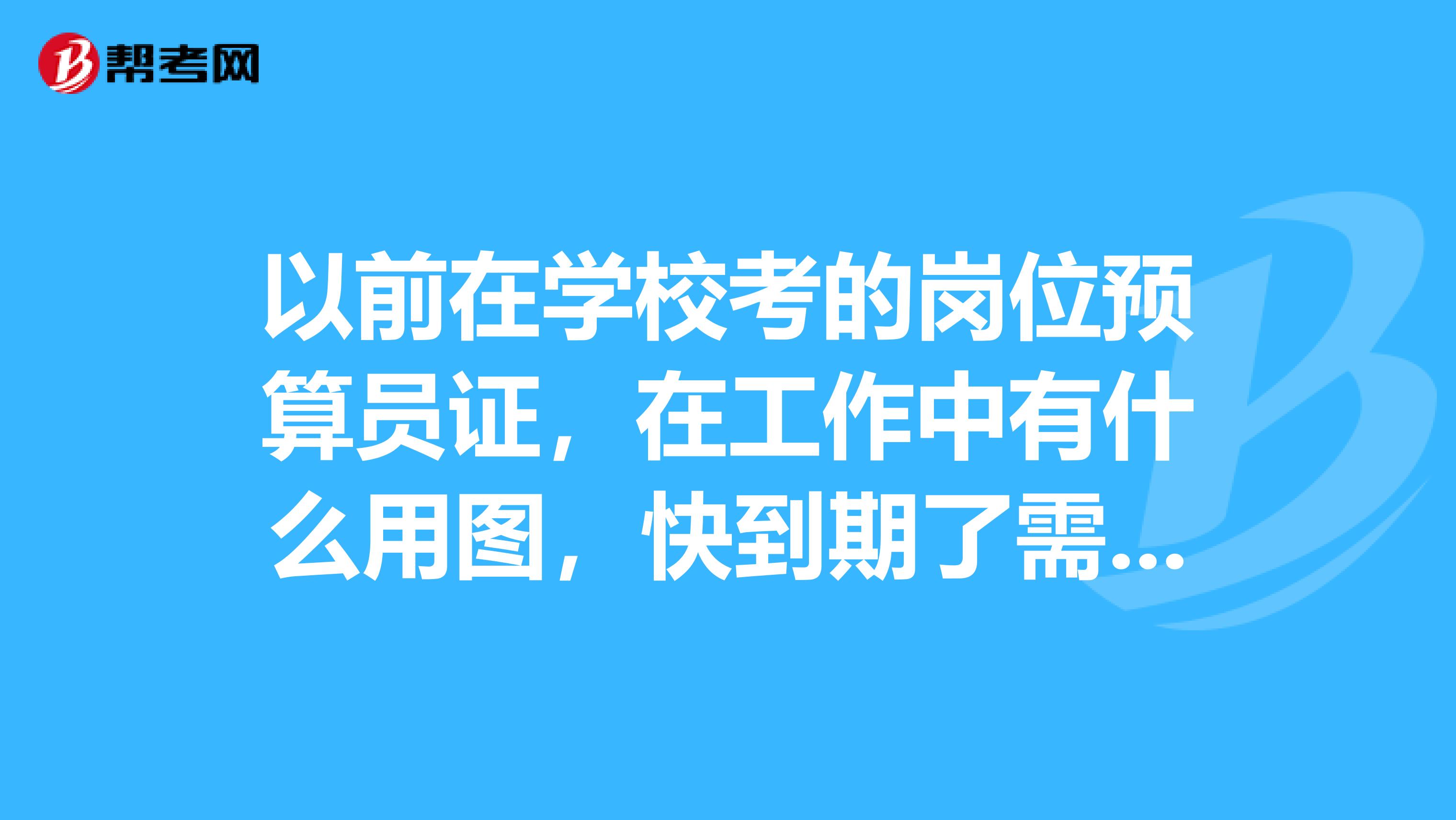 以前在学校考的岗位预算员证，在工作中有什么用图，快到期了需要再报验吗还是考造价员证它们之间有什么