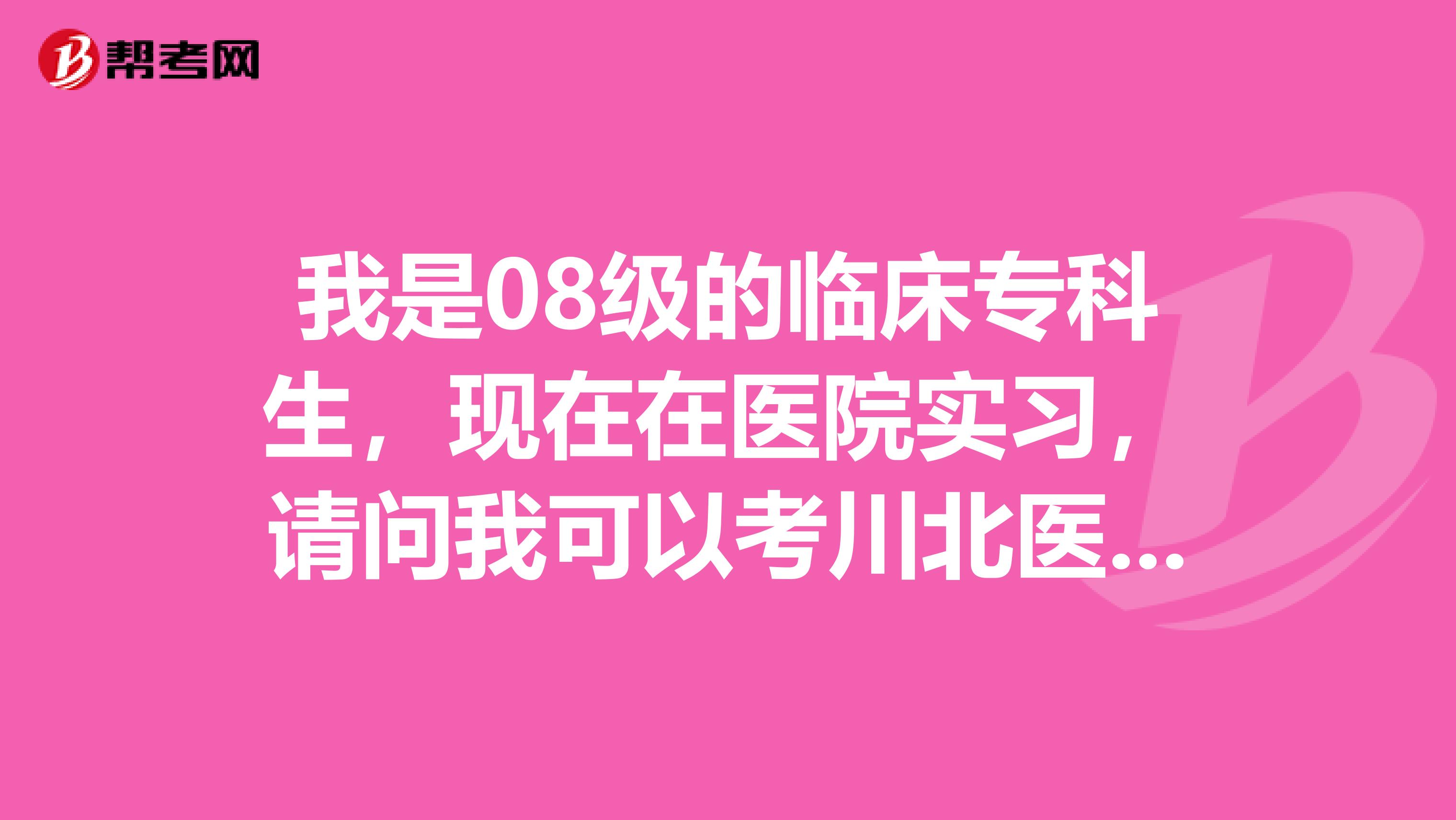 我是08级的临床专科生,现在在医院实习,请问我可以考川北医学院或者四川医学院校的本科吗