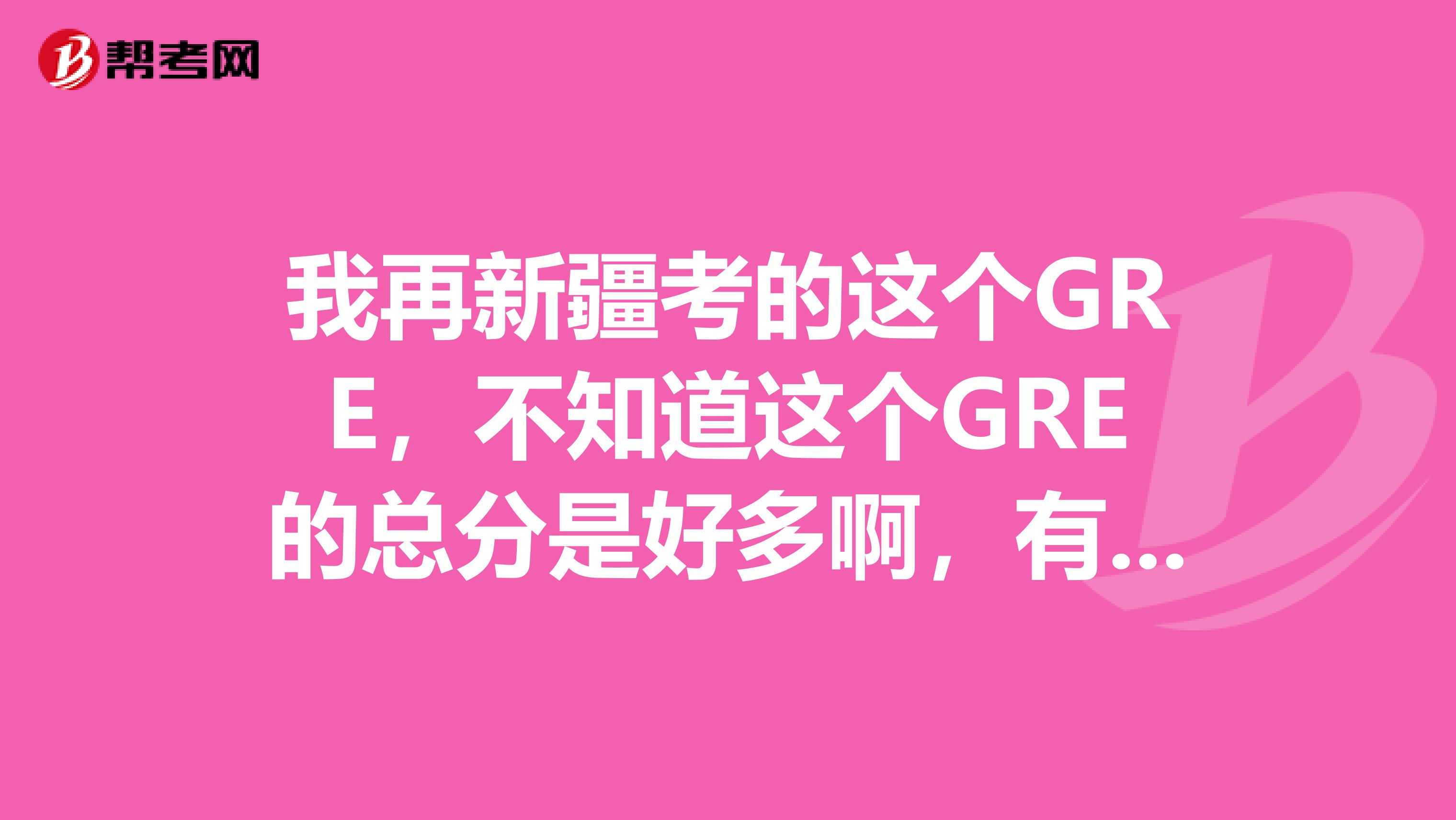 我再新疆考的这个GRE，不知道这个GRE的总分是好多啊，有人知道不啊，我想估算一下