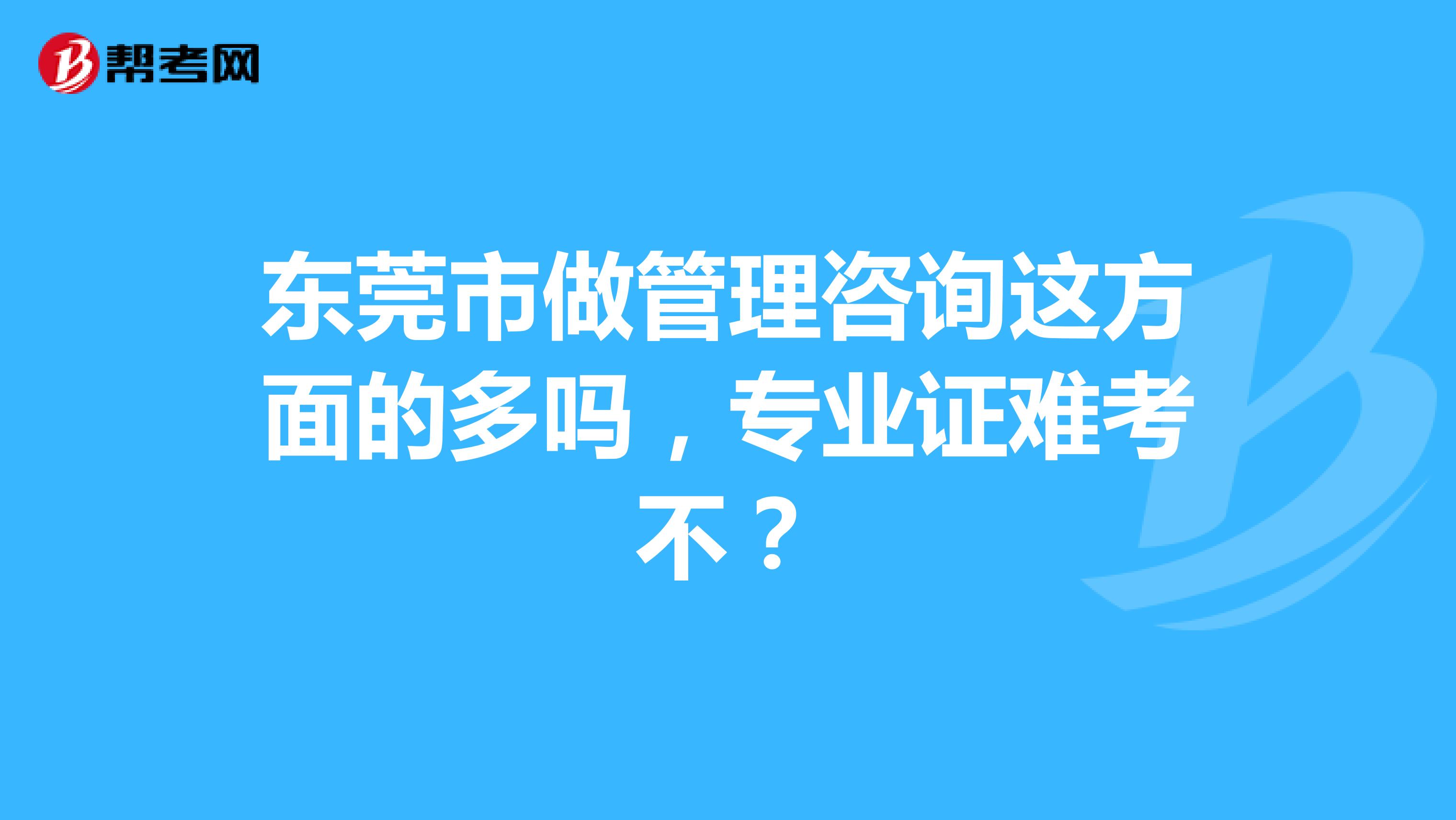 东莞市做管理咨询这方面的多吗，专业证难考不？